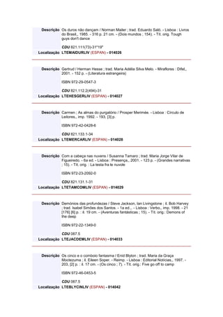 Descrição Os duros não dançam / Norman Mailer ; trad. Eduardo Saló. - Lisboa : Livros
do Brasil,, 1985. - 316 p. 21 cm. - (Dois mundos ; 154). - Tít. orig. Tough
guys don't dance
CDU 821.111(73)-31"19"
Localização LTEMAIDURLIV (ESPAN) - 014026
Descrição Gertrud / Herman Hesse ; trad. Maria Adélia Silva Melo. - Miraflores : Difel,,
2001. - 152 p. - (Literatura estrangeira)
ISBN 972-29-0547-3
CDU 821.112.2(494)-31
Localização LTEHESGERLIV (ESPAN) - 014027
Descrição Carmen ; As almas do purgatório / Prosper Merimée. - Lisboa : Círculo de
Leitores,, imp. 1992. - 193, [3] p.
ISBN 972-42-0428-6
CDU 821.133.1-34
Localização LTEMERCARLIV (ESPAN) - 014028
Descrição Com a cabeça nas nuvens / Susanna Tamaro ; trad. Maria Jorge Vilar de
Figueiredo. - 6a ed. - Lisboa : Presença,, 2001. - 123 p. - (Grandes narrativas
; 15). - Tít. orig. : La testa fra le nuvole
ISBN 972-23-2092-0
CDU 821.131.1-31
Localização LTETAMCOMLIV (ESPAN) - 014029
Descrição Demónios das profundezas / Steve Jackson, Ian Livingstone ; il. Bob Harvey
; trad. Isabel Simões dos Santos. - 1a ed.,. - Lisboa : Verbo,, imp. 1998. - 21
[176] [6] p. : il. 19 cm. - (Aventuras fantásticas ; 15). - Tít. orig.: Demons of
the deep
ISBN 972-22-1349-0
CDU 087.5
Localização LTEJACDEMLIV (ESPAN) - 014033
Descrição Os cinco e o comboio fantasma / Enid Blyton ; trad. Maria da Graça
Moctezuma ; il. Eileen Soper. - Reimp. - Lisboa : Editorial Notícias,, 1997. -
203, [2] p. : il. 17 cm. - (Os cinco ; 7). - Tít. orig.: Five go off to camp
ISBN 972-46-0453-5
CDU 087.5
Localização LTEBLYCINLIV (ESPAN) - 014042
 