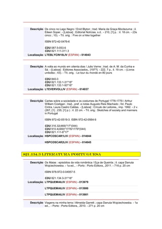 Descrição Os cinco no Lago Negro / Enid Blyton ; trad. Maria da Graça Moctezuma ; il.
Eileen Soper. - [Lisboa] : Editorial Notícias, s.d.. - 210, [1] p. : il. 18 cm. - (Os
cinco ; 10). - Tít. orig. : Five on a hike together
ISBN 972-42-0476-6
CDU 087.5-053.6
CDU 821.111-311.3
Localização LTEBLYCIN10LIV (ESPAN) - 014043
Descrição A volta ao mundo em oitenta dias / Julio Verne ; trad. de A. M. da Cunha e
Sá. - [Lisboa] : Editores Associados,, [197?]. - 222, 7 p., il. 19 cm. - (Livros
unibolso ; 43). - Tít. orig. : Le tour du monde en 80 jours
CDU 840-3
CDU 821.133.1-31"18"
CDU 821.133.1-93"18"
Localização LTEVERVOLLIV (ESPAN) - 014037
Descrição Cartas sobre a sociedade e os costumes de Portugal 1778-1779 / Arthur
William Costigan ; trad., pref. e notas Augusto Reis Machado ; fot. Paulo
Cintra, Laura Castro Caldas. - [Lisboa] : Círculo de Leitores,, imp. 1992. - 2 v.
(267, [1] ; 235, [1] p.) : il. 22 cm. - Tít. orig.: Sketches of society and manners
in Portugal
ISBN 972-42-0519-3. ISBN 972-42-0564-9
CDU 316.32(469)"17"(044)
CDU 910.4(469)"1778/1779"(044)
CDU 821.111-6"17"
Localização HSPCOSCAR1LIV (ESPAN) - 014044
HSPCOSCAR2LIV (ESPAN) - 014045
821.134.3 Literatura Portuguesa
Descrição Os Maias : episódios da vida romântica / Eça de Queirós ; il. capa Danuta
Wojciechowska. - 1a ed.,. - Porto : Porto Editora,, 2011. - 716 p. 20 cm
ISBN 978-972-0-04957-5
CDU 821.134.3-31"18"
Localização LTPQUEMAILIV (ESPAN) - 013979
LTPQUEMAILIV (ESPAN) - 013980
LTPQUEMAILIV (ESPAN) - 013981
Descrição Viagens na minha terra / Almeida Garrett ; capa Danuta Wojciechowska. - 1a
ed.,. - Porto : Porto Editora,, 2010. - 271 p. 20 cm
 