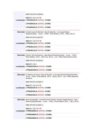 ISBN 978-972-0-04962-9
CDU 821.134.3-31"18"
Localização LTPGARVIALIV (ESPAN) - 013982
LTPGARVIALIV (ESPAN) - 013983
LTPGARVIALIV (ESPAN) - 013984
Descrição A ilustre casa de Ramires / Eça de Queirós ; il. da capa Danuta
Wojciechowska. - 1a ed.,. - Porto : Porto Editora,, 2013. - 368 p. 20 cm
ISBN 978-972-0-04979-7
CDU 821.134.3-31"18"
Localização LTPQUEILULIV (ESPAN) - 013985
LTPQUEILULIV (ESPAN) - 013986
LTPQUEILULIV (ESPAN) - 013987
Descrição Contos / Eça de Queirós ; capa Danuta Wojciechowska. - 1a ed.,. - Porto :
Porto Editora,, 2013. - 255, [1] p. 20 cm. - Ler + Plano Nacional de Leitura
ISBN 978-972-0-04952-0
CDU 821.134.3
Localização LTPQUECONLIV (ESPAN) - 013988
LTPQUECONLIV (ESPAN) - 013989
Descrição A cidade e as serras / Eça de Queirós ; il. da capa Danuta Wojciechowska. -
1a ed.. - Porto : Porto Editora,, 2013. - 256 p. 20 cm. - Ler + Plano Nacional
de leitura
ISBN 978-972-0-04954-4
CDU 821.134.3-31"18"
Localização LTPQUECIDLIV (ESPAN) - 013990
LTPQUECIDLIV (ESPAN) - 013991
LTPQUECIDLIV (ESPAN) - 013992
Descrição Amor de perdição : memórias duma família / Camilo Castelo Branco ; capa
Danuta Wojciechwska. - 1a ed.,. - Porto : Porto Editora, 2012. - 190 p. 20 cm
ISBN 978-972-0-04961-2
CDU 821.134.3-31"18"
Localização LTPBRAAMOLIV (ESPAN) - 013993
LTPBRAAMOLIV (ESPAN) - 013994
LTPBRAAMOLIV (ESPAN) - 013995
 