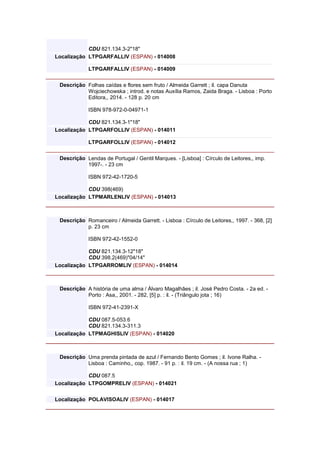 CDU 821.134.3-2"18"
Localização LTPGARFALLIV (ESPAN) - 014008
LTPGARFALLIV (ESPAN) - 014009
Descrição Folhas caídas e flores sem fruto / Almeida Garrett ; il. capa Danuta
Wojciechowska ; introd. e notas Auxília Ramos, Zaida Braga. - Lisboa : Porto
Editora,, 2014. - 128 p. 20 cm
ISBN 978-972-0-04971-1
CDU 821.134.3-1"18"
Localização LTPGARFOLLIV (ESPAN) - 014011
LTPGARFOLLIV (ESPAN) - 014012
Descrição Lendas de Portugal / Gentil Marques. - [Lisboa] : Círculo de Leitores,, imp.
1997-. - 23 cm
ISBN 972-42-1720-5
CDU 398(469)
Localização LTPMARLENLIV (ESPAN) - 014013
Descrição Romanceiro / Almeida Garrett. - Lisboa : Círculo de Leitores,, 1997. - 368, [2]
p. 23 cm
ISBN 972-42-1552-0
CDU 821.134.3-12"18"
CDU 398.2(469)"04/14"
Localização LTPGARROMLIV (ESPAN) - 014014
Descrição A história de uma alma / Álvaro Magalhães ; il. José Pedro Costa. - 2a ed. -
Porto : Asa,, 2001. - 282, [5] p. : il. - (Triângulo jota ; 16)
ISBN 972-41-2391-X
CDU 087.5-053.6
CDU 821.134.3-311.3
Localização LTPMAGHISLIV (ESPAN) - 014020
Descrição Uma prenda pintada de azul / Fernando Bento Gomes ; il. Ivone Ralha. -
Lisboa : Caminho,, cop. 1987. - 91 p. : il. 19 cm. - (A nossa rua ; 1)
CDU 087.5
Localização LTPGOMPRELIV (ESPAN) - 014021
Localização POLAVISOALIV (ESPAN) - 014017
 