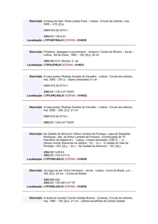 Descrição A trança da Inês / Rosa Lobato Faria. - Lisboa : Círculo de Leitores,, imp.
2005. - 215, [2] p.
ISBN 972-42-3373-1
CDU 821.134.3-31
Localização LTPFARTRALIV (ESPAN) - 014030
Descrição Finisterra : paisagem e povoamento : romance / Carlos de Oliveira. - 5a ed. -
Lisboa : Sá da Costa,, 1984. - 182, [4] p. 20 cm
CDU 869.0-31 Oliveira, C. de
Localização LTPOLIFINLIV (ESPAN) - 014031
Descrição A casa quieta / Rodrigo Guedes de Carvalho. - Lisboa : Círculo de Leitores,,
imp. 2006. - 251 p. : capas cartonadas 21 cm
ISBN 972-42-3714-1
CDU 821.134.3-31"19/20"
Localização LTPCARCASLIV (ESPAN) - 014032
Descrição A casa quieta / Rodrigo Guedes de Carvalho. - Lisboa : Círculo de Leitores,,
imp. 2006. - 250, [1] p. 21 cm
ISBN 972-42-3714-1
CDU 821.134.3-31"19/20"
Descrição No Castelo de Almourol / Arthur Lambert da Fonseca ; capa de Sebastião
Rodrigues ; des. de Arthur Lambert de Fonseca : (Continuação de "O
Palmeirim de Inglaterra"). - Lisboa : Livraria Sampedro, [196-?]. - : il.,. -
(Nosso mundo Aventuras na história ; 13). - 1o v. : O castelo do Vale da
Perdição - 257, [2] p. - 2o v. : No Castelo de Almourol. - 167, [4] p.
CDU 087.5-053.6
CDU 821.134.3-311.6
Localização LTPFONCASLIV (ESPAN) - 014036
Descrição Um lugar ao sol / Erico Veríssimo. - 4a ed. - Lisboa : Livros do Brasil,, s.d.. -
350, [2] p. 22 cm. - (Livros do Brasil)
CDU 869.0(8)
CDU 821.134.3(81)-31"18"
Localização LTPVERLUGLIV (ESPAN) - 014038
Descrição A doida do Candal / Camilo Castelo Branco. - [Lisboa] : Círculo de Leitores,,
imp. 1990. - 193, [2] p. 21 cm. - (Obras escolhidas de Camilo Castelo
 
