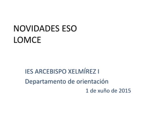 NOVIDADES ESO
LOMCE
IES ARCEBISPO XELMÍREZ I
Departamento de orientación
1 de xuño de 2015
 