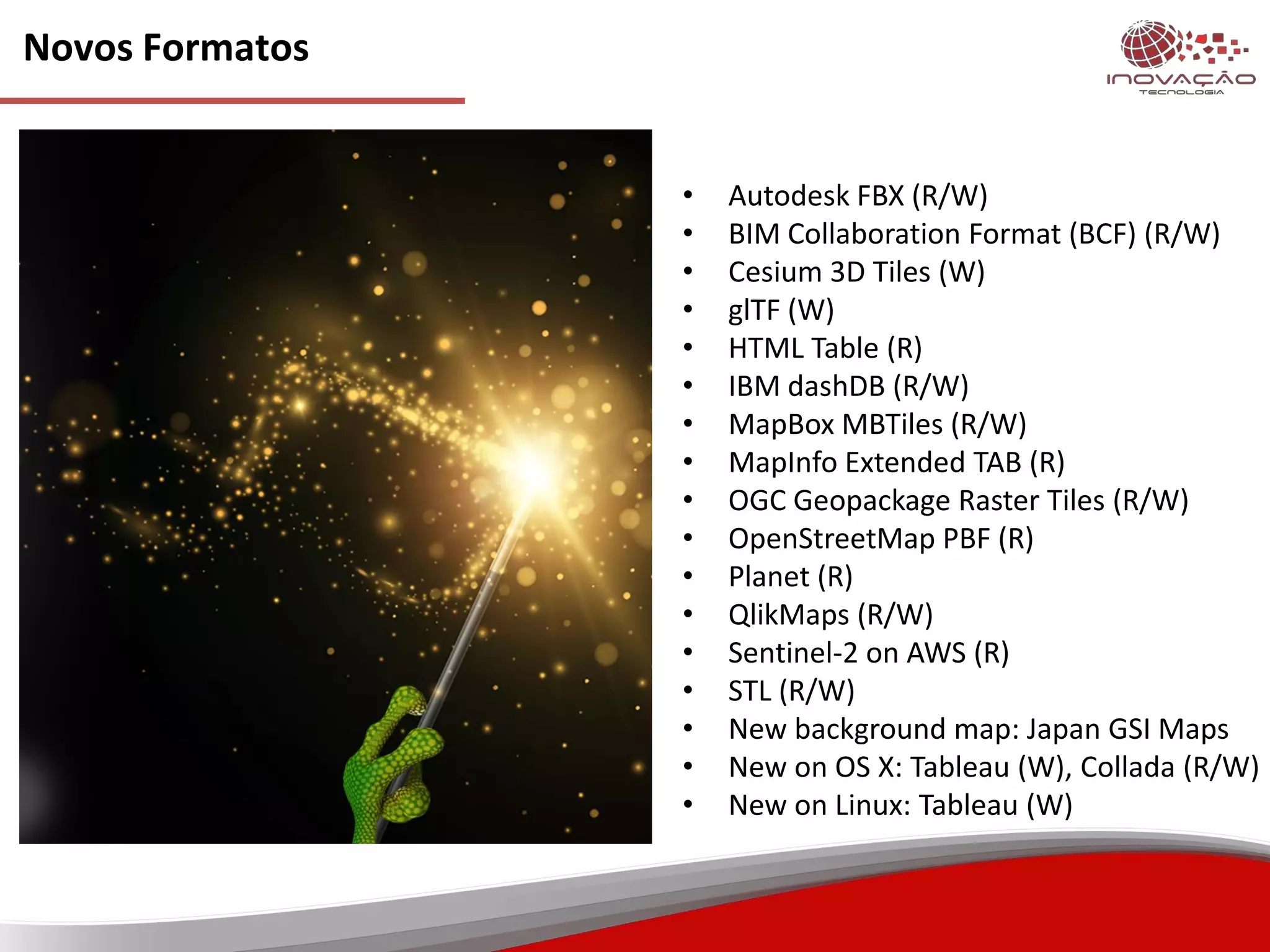 Novos Formatos
• Autodesk FBX (R/W)
• BIM Collaboration Format (BCF) (R/W)
• Cesium 3D Tiles (W)
• glTF (W)
• HTML Table (R)
• IBM dashDB (R/W)
• MapBox MBTiles (R/W)
• MapInfo Extended TAB (R)
• OGC Geopackage Raster Tiles (R/W)
• OpenStreetMap PBF (R)
• Planet (R)
• QlikMaps (R/W)
• Sentinel-2 on AWS (R)
• STL (R/W)
• New background map: Japan GSI Maps
• New on OS X: Tableau (W), Collada (R/W)
• New on Linux: Tableau (W)