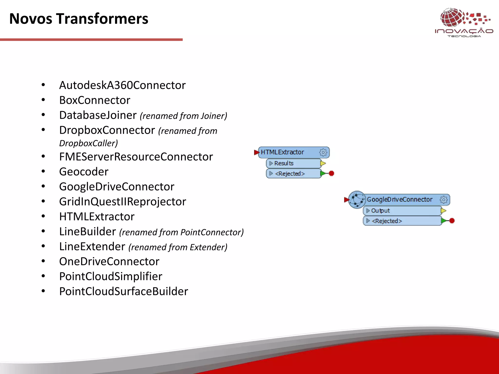 Novos Transformers
• AutodeskA360Connector
• BoxConnector
• DatabaseJoiner (renamed from Joiner)
• DropboxConnector (renamed from
DropboxCaller)
• FMEServerResourceConnector
• Geocoder
• GoogleDriveConnector
• GridInQuestIIReprojector
• HTMLExtractor
• LineBuilder (renamed from PointConnector)
• LineExtender (renamed from Extender)
• OneDriveConnector
• PointCloudSimplifier
• PointCloudSurfaceBuilder