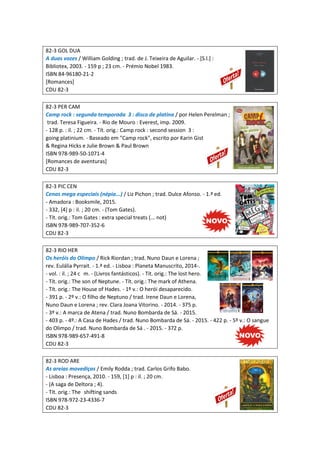 82-3 GOL DUA
A duas vozes / William Golding ; trad. de J. Teixeira de Aguilar. - [S.l.] :
Bibliotex, 2003. - 159 p ; 23 cm. - Prémio Nobel 1983.
ISBN 84-96180-21-2
[Romances]
CDU 82-3
82-3 PER CAM
Camp rock : segunda temporada 3 : disco de platina / por Helen Perelman ;
trad. Teresa Figueira. - Rio de Mouro : Everest, imp. 2009.
- 128 p. : il. ; 22 cm. - Tít. orig.: Camp rock : second session 3 :
going platinium. - Baseado em "Camp rock", escrito por Karin Gist
& Regina Hicks e Julie Brown & Paul Brown
ISBN 978-989-50-1071-4
[Romances de aventuras]
CDU 82-3
82-3 PIC CEN
Cenas mega especiais (népia...) / Liz Pichon ; trad. Dulce Afonso. - 1.ª ed.
- Amadora : Booksmile, 2015.
- 332, [4] p : il. ; 20 cm. - (Tom Gates).
- Tít. orig.: Tom Gates : extra special treats (... not)
ISBN 978-989-707-352-6
CDU 82-3
82-3 RIO HER
Os heróis do Olimpo / Rick Riordan ; trad. Nuno Daun e Lorena ;
rev. Eulália Pyrrait. - 1.ª ed. - Lisboa : Planeta Manuscrito, 2014-.
- vol. : il. ; 24 c m. - (Livros fantásticos). - Tít. orig.: The lost hero.
- Tít. orig.: The son of Neptune. - Tít. orig.: The mark of Athena.
- Tít. orig.: The House of Hades. - 1º v.: O herói desaparecido.
- 391 p. - 2º v.: O filho de Neptuno / trad. Irene Daun e Lorena,
Nuno Daun e Lorena ; rev. Clara Joana Vitorino. - 2014. - 375 p.
- 3º v.: A marca de Atena / trad. Nuno Bombarda de Sá. - 2015.
- 403 p. - 4º.: A Casa de Hades / trad. Nuno Bombarda de Sá. - 2015. - 422 p. - 5º v.: O sangue
do Olimpo / trad. Nuno Bombarda de Sá . - 2015. - 372 p.
ISBN 978-989-657-491-8
CDU 82-3
82-3 ROD ARE
As areias movediças / Emily Rodda ; trad. Carlos Grifo Babo.
- Lisboa : Presença, 2010. - 159, [1] p : il. ; 20 cm.
- (A saga de Deltora ; 4).
- Tít. orig.: The shifting sands
ISBN 978-972-23-4336-7
CDU 82-3
 