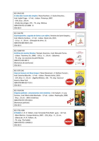 82-3 RUS VID
A vida não é assim tão simples / Rosie Rushton ; il. Giulia Orecchia ;
trad. Isabel Fraga. - 1.ª ed. - Lisboa : Presença, 2007.
- 154, [1] p. ; 20 cm.
- (Clube das amigas ; 97). - Tít. orig.: Melissa
ISBN 978-972-23-3688- 8
CDU 82-3
82-3 SAI PRI
O principezinho ; seguido de Carta a um refém / Antoine de Saint-Exepéry ;
trad. Alberto Cardoso. - 1.ª ed. - Lisboa : Book Link, 2015.
- 111 p. : il. ; 20 cm. - (Elevação da alma ; 1)
ISBN 978-989-99471-0-8
CDU 82-3
82-3 SAM FER
As férias do menino Nicolau / Sempé, Goscinny ; trad. Manuela Torres.
- Lisboa : Teorema, D.L. 2006. - 155 p. : il. ; 19 cm. - (Sésamo).
- Tít. orig.: Les vacances du petit Nicolas
ISBN 972-695-087-2
[Romances de aventuras]
CDU 82-3
82-3 STE CAC
Caça ao tesouro em Nova Iorque / Steve Stevenson ; il. Stefano Turconi ;
trad. Catarina Mourão. - 1.ª ed. - Lisboa : Planeta Júnior, 2015.
- 137, [4] p : il. ; 21 cm. - (Agatha Mistery ; 10). - Tít. orig.: Caccia al
tesoro a New York
ISBN 978-989-657-713-1
CDU 82-3
82-3 SUK ENI
Enigmas policiais : emocionantes mini-mistérios / Jim Sukach ; il. Lucy
Corvino ; trad. Maria João Machado. - 3.ª ed. - Lisboa : Replicação, 2008.
- 95 p. ; 21 cm. - (Mini-mistérios)
ISBN 978-972-570-330-4
[Romances policiais]
CDU 82-3
82-3 TOL HOB
O Hobbit / J. R. R. Tolkien ; trad. Fernanda Pinto Rodri gues. - 10.ª ed.
- Mem Martins : Europa-América, 2007. - 255, [4] p. : il. ; 21 cm.
- (Obras de J. R. R. Tolkien ; 4).
- Tít. orig.: The hobbit
ISBN 978-972-1-04305-3
CDU 82-3
 