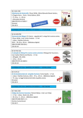 82-3 WIL FAN
O fantasma de Canterville / Oscar Wilde ; Maria Manuela Novais Santos ;
il. Ângela Vieira. - Porto : Porto Editora, 2014.
- 77, [3] p. : il. ; 20 cm.
- (Educação literária)
ISBN 978-972-0-72695-7
[Contos]
CDU 82-3
Literatura estrangeira - Contos
82-34 HEN PRE
O presente dos Magos / O. Henry ; seguido de O amigo fiel e outros contos
/ Oscar Wilde ; trad. Carlos Cardoso. - 1.ª ed.
- Lisboa : Padrões Culturais,
2013. - 78, [2] p ; 20 cm. - (Biblioteca digital)
ISBN 978-989-709-059-2
CDU 82-34
82-34 YOU SAL
A salvação de Wang-Fô e outros contos orientais / Marguerite Yourcenar ;
trad. Gaëtan Martins de Oliveira. - 3.ª ed.
- Alfragide : BIS, 2016.
- 123 p. ; 19 cm
ISBN 978-972-20-3689-4
CDU 82-34
Literatura estrangeira - Ensaios
82-4 CIP LEI
As leis fundamentais da estupidez humana / Carlo Cipolla. - 1.ª ed.
- Lisboa : Padrões Culturais, 2013. - 47 p. ; 20 cm. - (Biblioteca digital).
- Tít. orig.: Le leggi fondamentali della stupiditá umana
[Ensaios]
CDU 82-4
Literatura estrangeira - Humor
82-7 BAL COD
Código dos homens honestos / Honoré Balzac ; trad. Luis Felipe.
- 1.ª ed. - Lisboa : Book Link, 2015.
- 44, [1] p : il. ; 20 cm. - (Biblioteca digital)
ISBN 978-989-99471-1-5
[Contos humorísticos]
CDU 82-7
 