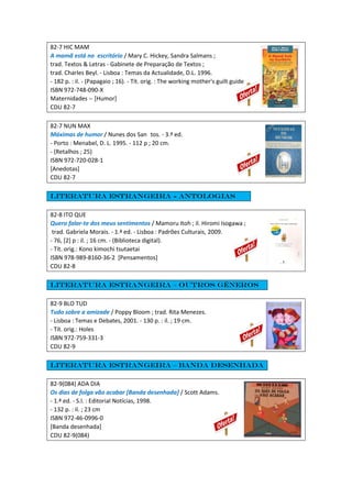 82-7 HIC MAM
A mamã está no escritório / Mary C. Hickey, Sandra Salmans ;
trad. Textos & Letras - Gabinete de Preparação de Textos ;
trad. Charles Beyl. - Lisboa : Temas da Actualidade, D.L. 1996.
- 182 p. : il. - (Papagaio ; 16). - Tít. orig. : The working mother's guilt guide
ISBN 972-748-090-X
Maternidades -- [Humor]
CDU 82-7
82-7 NUN MAX
Máximas de humor / Nunes dos San tos. - 3.ª ed.
- Porto : Menabel, D. L. 1995. - 112 p ; 20 cm.
- (Retalhos ; 25)
ISBN 972-720-028-1
[Anedotas]
CDU 82-7
Literatura estrangeira - Antologias
82-8 ITO QUE
Quero falar-te dos meus sentimentos / Mamoru Itoh ; il. Hiromi Isogawa ;
trad. Gabriela Morais. - 1.ª ed. - Lisboa : Padrões Culturais, 2009.
- 76, [2] p : il. ; 16 cm. - (Biblioteca digital).
- Tít. orig.: Kono kimochi tsutaetai
ISBN 978-989-8160-36-2 [Pensamentos]
CDU 82-8
Literatura estrangeira – Outros géneros
82-9 BLO TUD
Tudo sobre a amizade / Poppy Bloom ; trad. Rita Menezes.
- Lisboa : Temas e Debates, 2001. - 130 p. : il. ; 19 cm.
- Tít. orig.: Holes
ISBN 972-759-331-3
CDU 82-9
Literatura estrangeira – Banda desenhada
82-9(084) ADA DIA
Os dias de folga vão acabar [Banda desenhada] / Scott Adams.
- 1.ª ed. - S.l. : Editorial Notícias, 1998.
- 132 p. : il. ; 23 cm
ISBN 972-46-0996-0
[Banda desenhada]
CDU 82-9(084)
 