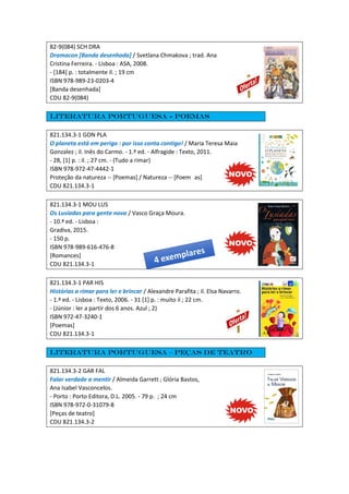 82-9(084) SCH DRA
Dramacon [Banda desenhada] / Svetlana Chmakova ; trad. Ana
Cristina Ferreira. - Lisboa : ASA, 2008.
- [184] p. : totalmente il. ; 19 cm
ISBN 978-989-23-0203-4
[Banda desenhada]
CDU 82-9(084)
Literatura portuguesa - Poemas
821.134.3-1 GON PLA
O planeta está em perigo : por isso conta contigo! / Maria Teresa Maia
Gonzalez ; il. Inês do Carmo. - 1.ª ed. - Alfragide : Texto, 2011.
- 28, [1] p. : il. ; 27 cm. - (Tudo a rimar)
ISBN 978-972-47-4442-1
Proteção da natureza -- [Poemas] / Natureza -- [Poem as]
CDU 821.134.3-1
821.134.3-1 MOU LUS
Os Lusíadas para gente nova / Vasco Graça Moura.
- 10.ª ed. - Lisboa :
Gradiva, 2015.
- 150 p.
ISBN 978-989-616-476-8
[Romances]
CDU 821.134.3-1
821.134.3-1 PAR HIS
Histórias a rimar para ler e brincar / Alexandre Parafita ; il. Elsa Navarro.
- 1.ª ed. - Lisboa : Texto, 2006. - 31 [1] p. : muito il ; 22 cm.
- (Júnior : ler a partir dos 6 anos. Azul ; 2)
ISBN 972-47-3240-1
[Poemas]
CDU 821.134.3-1
Literatura portuguesa – Peças de teatro
821.134.3-2 GAR FAL
Falar verdade a mentir / Almeida Garrett ; Glória Bastos,
Ana Isabel Vasconcelos.
- Porto : Porto Editora, D.L. 2005. - 79 p. ; 24 cm
ISBN 978-972-0-31079-8
[Peças de teatro]
CDU 821.134.3-2
 