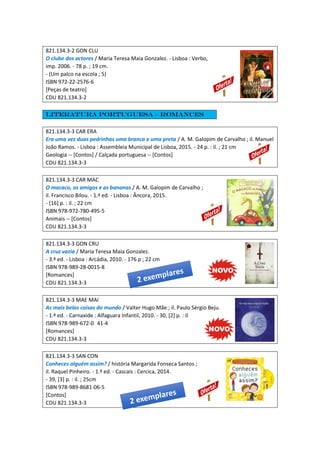 821.134.3-2 GON CLU
O clube dos actores / Maria Teresa Maia Gonzalez. - Lisboa : Verbo,
imp. 2006. - 78 p. ; 19 cm.
- (Um palco na escola ; 5)
ISBN 972-22-2576-6
[Peças de teatro]
CDU 821.134.3-2
Literatura portuguesa – Romances
821.134.3-3 CAR ERA
Era uma vez duas pedrinhas uma branca e uma preta / A. M. Galopim de Carvalho ; il. Manuel
João Ramos. - Lisboa : Assembleia Municipal de Lisboa, 2015. - 24 p. : il. ; 21 cm
Geologia -- [Contos] / Calçada portuguesa -- [Contos]
CDU 821.134.3-3
821.134.3-3 CAR MAC
O macaco, os amigos e as bananas / A. M. Galopim de Carvalho ;
il. Francisco Bilou. - 1.ª ed. - Lisboa : Âncora, 2015.
- [16] p. : il. ; 22 cm
ISBN 978-972-780-495-5
Animais -- [Contos]
CDU 821.134.3-3
821.134.3-3 GON CRU
A cruz vazia / Maria Teresa Maia Gonzalez.
- 3.ª ed. - Lisboa : Arcádia, 2010. - 176 p ; 22 cm
ISBN 978-989-28-0015-8
[Romances]
CDU 821.134.3-3
821.134.3-3 MAE MAI
As mais belas coisas do mundo / Valter Hugo Mãe ; il. Paulo Sérgio Beju.
- 1.ª ed. - Carnaxide : Alfaguara Infantil, 2010. - 30, [2] p. : il
ISBN 978-989-672-0 41-4
[Romances]
CDU 821.134.3-3
821.134.3-3 SAN CON
Conheces alguém assim? / história Margarida Fonseca Santos ;
il. Raquel Pinheiro. - 1.ª ed. - Cascais : Cercica, 2014.
- 39, [3] p. : il. ; 25cm
ISBN 978-989-8681-06-5
[Contos]
CDU 821.134.3-3
 