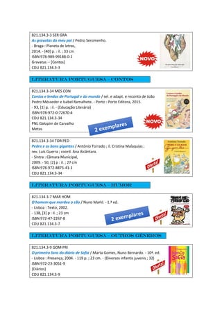 821.134.3-3 SER GRA
As gravatas do meu pai / Pedro Seromenho.
- Braga : Planeta de letras,
2014. - [40] p. : il. ; 33 cm
ISBN 978-989-99188-0-1
Gravatas -- [Contos]
CDU 821.134.3-3
Literatura portuguesa – Contos
821.134.3-34 MES CON
Contos e lendas de Portugal e do mundo / sel. e adapt. e reconto de João
Pedro Mésseder e Isabel Ramalhete. - Porto : Porto Editora, 2015.
- 93, [1] p. : il. - (Educação Literária)
ISBN 978-972-0-72670-4
CDU 821.134.3-34
PNL Galopim de Carvalho
Metas
821.134.3-34 TOR PED
Pedro e os bons gigantes / António Torrado ; il. Cristina Malaquias ;
rev. Luís Guerra ; coord. Ana Alcântara.
- Sintra : Câmara Municipal,
2009. - 50, [2] p : il. ; 27 cm
ISBN 978-972-8875-41-1
CDU 821.134.3-34
Literatura portuguesa – Humor
821.134.3-7 MAR HOM
O homem que mordeu o cão / Nuno Markl. - 1.ª ed.
- Lisboa : Texto, 2002.
- 138, [3] p : il. ; 23 cm
ISBN 972-47-2267-8
CDU 821.134.3-7
Literatura portuguesa – Outros géneros
821.134.3-9 GOM PRI
O primeiro livro do diário de Sofia / Marta Gomes, Nuno Bernardo. - 10ª. ed.
- Lisboa : Presença, 2004. - 119 p. ; 23 cm. - (Diversos infantis juvenis ; 32)
ISBN 972-23-3051-9
[Diários]
CDU 821.134.3-9
 