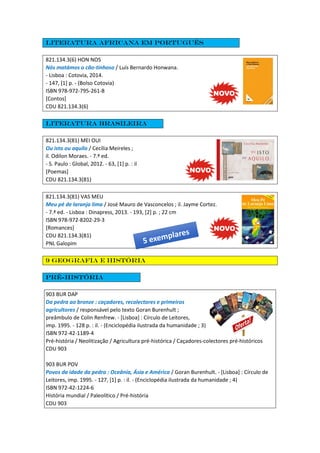 Literatura africana em português
821.134.3(6) HON NOS
Nós matámos o cão-tinhoso / Luís Bernardo Honwana.
- Lisboa : Cotovia, 2014.
- 147, [1] p. - (Bolso Cotovia)
ISBN 978-972-795-261-8
[Contos]
CDU 821.134.3(6)
Literatura Brasileira
821.134.3(81) MEI OUI
Ou isto ou aquilo / Cecília Meireles ;
il. Odilon Moraes. - 7.ª ed.
- S. Paulo : Global, 2012. - 63, [1] p. : il
[Poemas]
CDU 821.134.3(81)
821.134.3(81) VAS MEU
Meu pé de laranja lima / José Mauro de Vasconcelos ; il. Jayme Cortez.
- 7.ª ed. - Lisboa : Dinapress, 2013. - 193, [2] p. ; 22 cm
ISBN 978-972-8202-29-3
[Romances]
CDU 821.134.3(81)
PNL Galopim
9 Geografia e história
Pré-história
903 BUR DAP
Da pedra ao bronze : caçadores, recolectores e primeiros
agricultores / responsável pelo texto Goran Burenhult ;
preâmbulo de Colin Renfrew. - [Lisboa] : Círculo de Leitores,
imp. 1995. - 128 p. : il. - (Enciclopédia ilustrada da humanidade ; 3)
ISBN 972-42-1189-4
Pré-história / Neolitização / Agricultura pré-histórica / Caçadores-colectores pré-históricos
CDU 903
903 BUR POV
Povos da idade da pedra : Oceânia, Ásia e América / Goran Burenhult. - [Lisboa] : Círculo de
Leitores, imp. 1995. - 127, [1] p. : il. - (Enciclopédia ilustrada da humanidade ; 4)
ISBN 972-42-1224-6
História mundial / Paleolítico / Pré-história
CDU 903
 