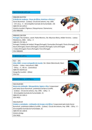 Monografias
908(100) BUR POV
O desfio da mudança : Povos da África, Américas e Árctico /
Goran Burenhult. - [Lisboa] : Círculo de Leitores, imp. 1995.
- 127, [1] p. : il. - (Enciclopédia ilustrada da humanidade ; 10)
ISBN 972-42-1470-2
História mundial / Pigmeus / Bosquímanos / Xamanismo
CDU 908(100)
908(469) CAR POR
Portugal / Rui Cardoso ; coord. Pedro Moreira ; fot. Maurício Abreu, Hélder Ferreira. - Lisboa :
Medialivros, 2004. - 144 p. : il
ISBN 972-797-061-3
Portugal / Estádios de futebol / Braga (Portugal) / Guimarães (Portugal) / Porto (Portugal) / Rio
Douro (Portugal) / Aveiro (Portugal) / Coimbra (Portugal) / Leiria (Portugal)
/ Lisboa (Portugal) / Évora (Portugal) / Faro (Portugal)
CDU 908(469)
Geografia
912 --- ATL
Atlas 2000 : a nova cartografia do mundo / dir. Dieter Meinnhardt, Ebert
Schafer. - Lisboa : Lexicultural, 1980.
- 359 p.; : il. ; 40 cm. - (Lexicoteca)
ISBN 972-95979-6-0
Geografia mundial -- [Atlas]
CDU 912
História antiga
94(3) BUR BER
Berços da civilização : Mesopotâmia, Egipto e Ásia / responsável
pelo texto Goran Burenhult ; preâmbulo de Barry Cunliffe.
- [Lisboa] : Círculo de Leitores, imp. 1995. - 128 p. : il.
- (Enciclopédia ilustrada da humanidade ; 5)
ISBN 972-42-1265-3
CDU 94(3)
94(3) BUR EST
Estados e sociedades : civilizações da Europa e da África / responsável pelo texto Goran
Burenhult ; preâmbulo deBarry Cunliffe. - [Lisboa] : Círculo de Leitores, imp. 1996. - 128 p. : il. -
(Enciclopédia ilustrada da humanidade ; 6)
ISBN 972-42-1304-8
História Antiga
CDU 94(3)
 