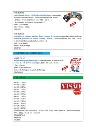 94(3) BUR INC
Incas, Maias e Astecas : civilização pré-colombiana / responsável
pelo texto Goran Burenhult ; preâmbulo de Gordon R. Willey.
- [Lisboa] : Círculo de Leitores, imp. 1996. - 128 p. : il.
- (Enciclopédia ilustrada da humanidade ; 7)
ISBN 972-42-1349-8
Incas / Maias / Astecas
CDU 94(3)
94(3) BUR IMP
Imperadores e caciques : Pacífico, Ásia e o choque de culturas / responsável pelo texto Goran
Burenhult ; preâmbulo de Gordon R. Willey. - [Lisboa] : Círculo de Leitores, imp. 1996. - 128 p. :
il. - (Enciclopédia ilustrada da humanidade ; 8)
ISBN 972-42-1389-7
História da Ásia Antiga
CDU 94(3)
História de Portugal
94(469) FER HIS
História e Geografia de Portugal / Dulce Fernandes, Matilde Martins
Soares. - 5.ª ed. - Sintra : Euroimpala, 2009. - 80 p. : il. ; 21 cm.
- (Sara e Nuno)
ISBN 978-989-24-0059-4
História de Portugal / Geografia de Portugal
CDU 94(469)
Revistas
050 VIS 1170/15
050 VIS 1171/15
050 VIS 1172/15
050 VIS 1173/15
050 VIS 1174/15
050 VIS 1175/15
050 VIS 1176/15
050 VIS 1177/15
050 VIS 1178/15
050 VIS 1181/15
050 VIS 1182/15
050 VIS 1183/15
Visão [Revista] / dir. João Garcia. - nº 1183 (Nov. 2015). - Paço de Arcos : Abril/Controljornal,
2015. - 106 p. : il. ; 28 cm. - Semanal
ISSN 0872/3540
[Revistas]
CDU 050
 