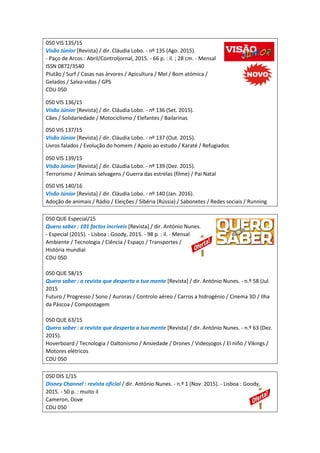 050 VIS 135/15
Visão Júnior [Revista] / dir. Cláudia Lobo. - nº 135 (Ago. 2015).
- Paço de Arcos : Abril/Controljornal, 2015. - 66 p. : il. ; 28 cm. - Mensal
ISSN 0872/3540
Plutão / Surf / Casas nas árvores / Apicultura / Mel / Bom atómica /
Gelados / Salva-vidas / GPS
CDU 050
050 VIS 136/15
Visão Júnior [Revista] / dir. Cláudia Lobo. - nº 136 (Set. 2015).
Cães / Solidariedade / Motociclismo / Elefantes / Bailarinas
050 VIS 137/15
Visão Júnior [Revista] / dir. Cláudia Lobo. - nº 137 (Out. 2015).
Livros falados / Evolução do homem / Apoio ao estudo / Karaté / Refugiados
050 VIS 139/15
Visão Júnior [Revista] / dir. Cláudia Lobo. - nº 139 (Dez. 2015).
Terrorismo / Animais selvagens / Guerra das estrelas (filme) / Pai Natal
050 VIS 140/16
Visão Júnior [Revista] / dir. Cláudia Lobo. - nº 140 (Jan. 2016).
Adoção de animais / Rádio / Eleições / Sibéria (Rússia) / Sabonetes / Redes sociais / Running
050 QUE Especial/15
Quero saber : 101 factos incríveis [Revista] / dir. António Nunes.
- Especial (2015). - Lisboa : Goody, 2015. - 98 p. : il. - Mensal
Ambiente / Tecnologia / Ciência / Espaço / Transportes /
História mundial
CDU 050
050 QUE 58/15
Quero saber : a revista que desperta a tua mente [Revista] / dir. António Nunes. - n.º 58 (Jul.
2015
Futuro / Progresso / Sono / Auroras / Controlo aéreo / Carros a hidrogénio / Cinema 3D / Ilha
da Páscoa / Compostagem
050 QUE 63/15
Quero saber : a revista que desperta a tua mente [Revista] / dir. António Nunes. - n.º 63 (Dez.
2015).
Hoverboard / Tecnologia / Daltonismo / Ansiedade / Drones / Videojogos / El niño / Vikings /
Motores elétricos
CDU 050
050 DIS 1/15
Disney Channel : revista oficial / dir. António Nunes. - n.º 1 (Nov. 2015). - Lisboa : Goody,
2015. - 50 p. : muito il
Cameron, Dove
CDU 050
 