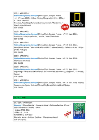 050:91 NAT 173/15
National Geographic : Portugal [Revista] / dir. Gonçalo Pereira.
- n.º 173 (Ago. 2015). - Lisboa : National Geographic, 2014. - 106 p. :
il. ; 29 cm. - Mensal
Francisco, Papa / Lago Turkana (Quénia) / Kumaris / Taxidermia /
Bijagós (Guiné-Bissau)
CDU 050:91
050:91 NAT 174/15
National Geographic : Portugal [Revista] / dir. Gonçalo Pereira. - n.º 174 (Ago. 2015).
Iluminuras / Laos / Caça furtiva / Marfim / Incas / Camaleões
CDU 050:91
050:91 NAT 175/15
National Geographic : Portugal [Revista] / dir. Gonçalo Pereira. - n.º 175 (Out. 2015).
Evolução do homem / Mes Aynak (Afeganistão) / Lapónia (Suécia) / Ébola / Torre dos clérigos
(Porto, Portugal)
CDU 050:91
050:91 NAT 176/15
National Geographic : Portugal [Revista] / dir. Gonçalo Pereira. - n.º 176 (Nov. 2015).
Alterações climáticas
CDU 050:91
050:91 NAT 177/15
National Geographic : Portugal [Revista] / dir. Gonçalo Pereira. - n.º 177 (Dez. 2015).
Arqueologia subaquática / Nova Iorque (Estados Unidos da América) / Leopardos / El Dorado /
Paladar
CDU 050:91
050:91 NAT 178/16
National Geographic : Portugal [Revista] / dir. Gonçalo Pereira. - n.º 178 (Jan. 2016). Degelo /
Aquecimento global / Castelos / Stress / Rio Congo / Palmira (Síria) / Lobos
CDU 050:91
Manuais
17:27(075) 9.º ANO QUE
Quero ser! [Manual escolar] : Educação Moral e Religiosa Católica, 9.º ano /
coord. Cristina Sá Carvalho. - 1.ª ed.
- Lisboa : SNEC, 2015.
- 124 p. : il. ; 28 cm
ISBN 978-972-8690-90-8
Educação Moral e Religiosa Católica -- [Manuais escolares]
CDU 17:27(075)
 
