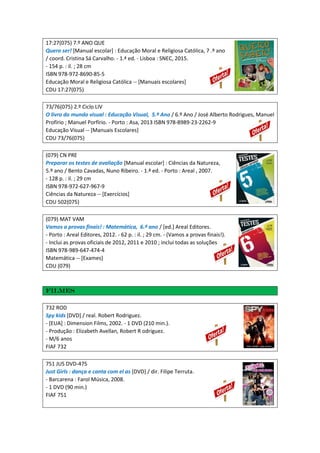17:27(075) 7.º ANO QUE
Quero ser! [Manual escolar] : Educação Moral e Religiosa Católica, 7 .º ano
/ coord. Cristina Sá Carvalho. - 1.ª ed. - Lisboa : SNEC, 2015.
- 154 p. : il. ; 28 cm
ISBN 978-972-8690-85-5
Educação Moral e Religiosa Católica -- [Manuais escolares]
CDU 17:27(075)
73/76(075) 2.º Ciclo LIV
O livro do mundo visual : Educação Visual, 5.º Ano / 6.º Ano / José Alberto Rodrigues, Manuel
Profírio ; Manuel Porfírio. - Porto : Asa, 2013 ISBN 978-8989-23-2262-9
Educação Visual -- [Manuais Escolares]
CDU 73/76(075)
(079) CN PRE
Preparar os testes de avaliação [Manual escolar] : Ciências da Natureza,
5.º ano / Bento Cavadas, Nuno Ribeiro. - 1.ª ed. - Porto : Areal , 2007.
- 128 p. : il. ; 29 cm
ISBN 978-972-627-967-9
Ciências da Natureza -- [Exercícios]
CDU 502(075)
(079) MAT VAM
Vamos a provas finais! : Matemática, 6.º ano / [ed.] Areal Editores.
- Porto : Areal Editores, 2012. - 62 p. : il. ; 29 cm. - (Vamos a provas finais!).
- Inclui as provas oficiais de 2012, 2011 e 2010 ; inclui todas as soluções
ISBN 978-989-647-474-4
Matemática -- [Exames]
CDU (079)
Filmes
732 ROD
Spy kids [DVD] / real. Robert Rodriguez.
- [EUA] : Dimension Films, 2002. - 1 DVD (210 min.).
- Produção : Elizabeth Avellan, Robert R odriguez.
- M/6 anos
FIAF 732
751 JUS DVD-475
Just Girls : dança e canta com el as [DVD] / dir. Filipe Terruta.
- Barcarena : Farol Música, 2008.
- 1 DVD (90 min.)
FIAF 751
 