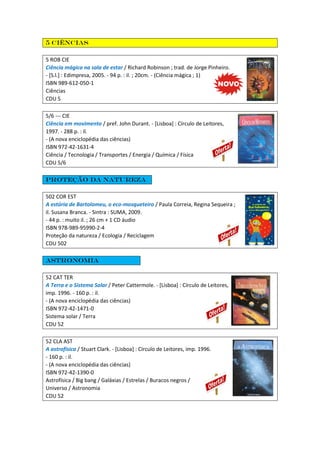 5 Ciências
5 ROB CIE
Ciência mágica na sala de estar / Richard Robinson ; trad. de Jorge Pinheiro.
- [S.l.] : Edimpresa, 2005. - 94 p. : il. ; 20cm. - (Ciência mágica ; 1)
ISBN 989-612-050-1
Ciências
CDU 5
5/6 --- CIE
Ciência em movimento / pref. John Durant. - [Lisboa] : Círculo de Leitores,
1997. - 288 p. : il.
- (A nova enciclopédia das ciências)
ISBN 972-42-1631-4
Ciência / Tecnologia / Transportes / Energia / Química / Física
CDU 5/6
Proteção da natureza
502 COR EST
A estória de Bartolomeu, o eco-mosqueteiro / Paula Correia, Regina Sequeira ;
il. Susana Branca. - Sintra : SUMA, 2009.
- 44 p. : muito il. ; 26 cm + 1 CD áudio
ISBN 978-989-95990-2-4
Proteção da natureza / Ecologia / Reciclagem
CDU 502
Astronomia
52 CAT TER
A Terra e o Sistema Solar / Peter Cattermole. - [Lisboa] : Círculo de Leitores,
imp. 1996. - 160 p. : il.
- (A nova enciclopédia das ciências)
ISBN 972-42-1471-0
Sistema solar / Terra
CDU 52
52 CLA AST
A astrofísica / Stuart Clark. - [Lisboa] : Círculo de Leitores, imp. 1996.
- 160 p. : il.
- (A nova enciclopédia das ciências)
ISBN 972-42-1390-0
Astrofísica / Big bang / Galáxias / Estrelas / Buracos negros /
Universo / Astronomia
CDU 52
 