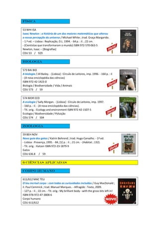 Física
53 WHI ISA
Isaac Newton : a história de um dos maiores matemáticos que alterou
a nossa percepção do universo / Michael White ; trad. Graça Margarido.
- 1.ª ed. – Lisboa : Replicação, D.L. 1994. - 64 p. : il. ; 22 cm.
- (Cientistas que transformaram o mundo) ISBN 972-570-063-5
Newton, Isaac -- [Biografias]
CDU 53 / 929
Biologia
573 BAI BIO
A biologia / Jill Bailey. - [Lisboa] : Círculo de Leitores, imp. 1996. - 160 p. : il
- (A nova enciclopédia das ciências)
ISBN 972-42-1423-0
Biologia / Biodiversidade / Vida / Animais
CDU 573 / 59
574 MOR ECO
A ecologia / Sally Morgan. - [Lisboa] : Círculo de Leitores, imp. 1997.
- 160 p. : il. - (A nova enciclopédia das ciências).
- Tít. orig. : Ecology and environment ISBN 972-42-1507-5
Ecologia / Biodiversidade / Poluição
CDU 574 / 504
Zoologia
59 BEH NOV
Novo guia dos gatos / Katrin Behrend ; trad. Hugo Carvalho. - 1ª ed.
- Lisboa : Presença, 1995. - 84, [1] p. : il. ; 21 cm. - (Habitat ; 132).
- Tít. orig. : Katzen ISBN 972-23-1879-9
Gatos
CDU 636.8 / 59
6 Ciências aplicadas
Corpo humano
611/612 MAC TEU
O teu incrível corpo : com todas as curiosidades incluídas / Guy MacDonald ;
il. Paul Cemmick ; trad. Manuel Marques. - Alfragide : Texto, 2009.
- 127 p. : il. ; 22 cm. - Tit. orig.: My brilliant body - with the gross bits left in!
ISBN 978-972-47-3808-6
Corpo humano
CDU 611/612
 