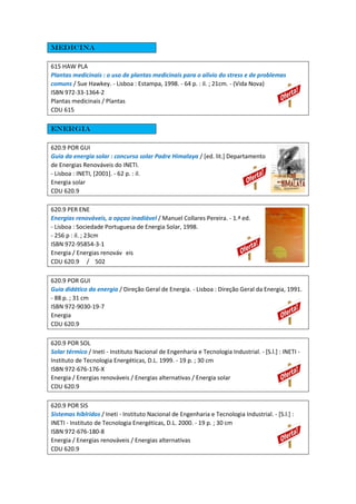 Medicina
615 HAW PLA
Plantas medicinais : o uso de plantas medicinais para o alívio do stress e de problemas
comuns / Sue Hawkey. - Lisboa : Estampa, 1998. - 64 p. : il. ; 21cm. - (Vida Nova)
ISBN 972-33-1364-2
Plantas medicinais / Plantas
CDU 615
Energia
620.9 POR GUI
Guia da energia solar : concurso solar Padre Himalaya / [ed. lit.] Departamento
de Energias Renováveis do INETI.
- Lisboa : INETI, [2001]. - 62 p. : il.
Energia solar
CDU 620.9
620.9 PER ENE
Energias renováveis, a opçao inadiável / Manuel Collares Pereira. - 1.ª ed.
- Lisboa : Sociedade Portuguesa de Energia Solar, 1998.
- 256 p : il. ; 23cm
ISBN 972-95854-3-1
Energia / Energias renováv eis
CDU 620.9 / 502
620.9 POR GUI
Guia didático da energia / Direção Geral de Energia. - Lisboa : Direção Geral da Energia, 1991.
- 88 p. ; 31 cm
ISBN 972-9030-19-7
Energia
CDU 620.9
620.9 POR SOL
Solar térmico / Ineti - Instituto Nacional de Engenharia e Tecnologia Industrial. - [S.l.] : INETI -
Instituto de Tecnologia Energéticas, D.L. 1999. - 19 p. ; 30 cm
ISBN 972-676-176-X
Energia / Energias renováveis / Energias alternativas / Energia solar
CDU 620.9
620.9 POR SIS
Sistemas híblridos / Ineti - Instituto Nacional de Engenharia e Tecnologia Industrial. - [S.l.] :
INETI - Instituto de Tecnologia Energéticas, D.L. 2000. - 19 p. ; 30 cm
ISBN 972-676-180-8
Energia / Energias renováveis / Energias alternativas
CDU 620.9
 