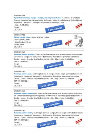 620.9 POR GRA
A grande aventura da energia : energia para sempre : cick clube / Secretaria de Estado da
Reforma Educativa, Secretaria de Estado da Energia ; colab. Direcção Geral do Ensino Básico e
Secundário. - Amadora : Centro para a Conservação de Energia, 1991.
- 16 p. : il. ; 15x24 cm
Energia
CDU 620.9
620.9 GRU ABC
ABC da energia eólica / Grupo GENERG. - Lisboa :
Grupo GENERG, 2000.
- 1 desdobrável ; 16 cm
Energia eólica
CDU 620.9
620.9 POR ENE
A energia : vamos descobrir / Direcção-Geral de Energia ; trad. e adapt. Centro de Estudos em
Economia da Energia dos Transportes e do Ambiente do Instituto Superior de Economia e
Gestão. - Lisboa : Direcção-Geral de Energia, D.L. 1988. - 15 p. : muito il. ; 21x30 cm
ISBN 972-9030-12-X
Energia
CDU 620.9
620.9 POR ENE
A energia : vamos gerir / ed. Direcção-Geral de Energia ; trad. e adapt. Centro de Estudos em
Economia da Energia dos Transportes e do Ambiente do Instituto Superior de Economia e
Gestão. - Lisboa : Direcção-Geral de Energia, D.L. 1988. - 15 p. : muito il. ; 21x30 cm
ISBN 972-9030-25-1
Energia
CDU 620.9
620.9 POR ENE
A energia : vamos produzir / ed. Direcção-Geral de Energia ; trad. e adapt. Centro de Estudos
em Economia da Energia dos Transportes e do Ambiente do Instituto Superior de Economia e
Gestão. - Lisboa : Direcção-Geral de Energia, D.L. 1988. - 15 p. : muito il. ; 21x30 cm
ISBN 972-9030-18-9
Energia
CDU 620.9
620.9 POR ENE
A energia : vamos medir / ed. Direcção-Geral de Energia ; trad. e adapt. Centro de Estudos em
Economia da Energia dos Transportes e do Ambiente do Instituto Superior de Economia e
Gestão. - Lisboa : Direcção-Geral de Energia, D.L. 1988. - 15 p. : muito il. ; 21x30 cm
ISBN 972-9030-26-X
Energia
CDU 620.9
 
