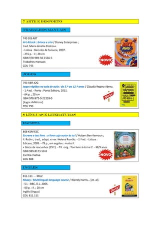 7 Arte e desporto
Trabalhos manuais
745 DIS ART
Art Attack : brinca e cria / Disney Enterprises ;
trad. Maria Amélia Pedrosa.
- Lisboa : Barcelos & Fonseca, 2007.
- 255 p. : il ; 28 cm
ISBN 978-989-50-1566-5
Trabalhos manuais
CDU 745
Jogos
793 ABR JOG
Jogos rápidos na sala de aula : do 5.º ao 12.º anos / Cláudia Regina Abreu.
- 1.ª ed. - Porto : Porto Editora, 2011.
- 64 p. ; 20 cm
ISBN 978-972-0-21203-0
[Jogos didáticos]
CDU 793
8 Línguas e literaturas
Escrita
808 KEM ESC
Escreve o teu livro : o livro cujo autor és tu! / Hubert Ben Kemoun ;
il. Robin ; trad., adapt. e rev. Helena Romão. - 1.ª ed. - Lisboa :
Edicare, 2009. - 79 p., em argolas : muito il.
+ bloco de rascunhos (29 f.). - Tít. orig.: Ton livre à écrire 2. - M/9 anos
ISBN 989-8173-50-8
Escrita criativa
CDU 808
IngLês
811.111 --- MUZ
Muzzy : Multilingual language course / Wendy Harris... [et. al].
- S.l. : BBC, D.L. 2005.
- 60 p. : il. ; 20 cm
Inglês (língua)
CDU 811.111
 