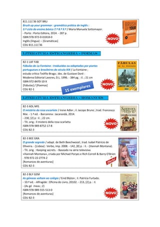 811.111'36 SOT BRU
Brush up your grammar : gramática prática de inglês :
3.º ciclo do ensino básico 7.º 8.º 9.º / Maria Manuela Sottomayor.
- Porto : Porto Editora, 2014. - 287 p.
ISBN 978-972-0-01818-0
Inglês (língua) -- [Gramáticas]
CDU 811.111'36
Literatura estrangeira - Poemas
82-1 LAF FAB
Fábulas de La Fontaine : traduzidas ou adaptadas por poetas
portugueses e brasileiros do século XIX / La Fontaine ;
estudo crítico Teófilo Braga ; des. de Gustave Doré :
Moderna Editorial Lavores, D.L. 1996. - 384 pg. : il. ; 21 cm
ISBN 972-8470-10-X
[Fábulas] / [Poemas]
CDU 82-1
Literatura estrangeira - Romances
82-3 ADL MIS
O mistério da rosa escarlate / Irene Adler ; il. Iacopo Bruno ; trad. Francesco
Mai. - 1.ª ed. - Barcarena : Jacarandá, 2014.
- 230, [2] p : il. ; 22 cm.
- Tít. orig.: Il mistero della rosa scarlatta
ISBN 978-989-8752-17-8
CDU 82-3
82-3 BEE GRA
O grande segredo / adapt. de Beth Beechwood ; trad. Isabel Patrício de
Oliveira. - [Lisboa] : Verbo, imp. 2008. - 142, [8] p. : il. - (Hannah Montana).
- Tít. orig. : Keeping secrets. - Baseado na série televisiva
«Hannah Montana», criada por Michael Poryes e Rich Correll & Barry O'Brien
. 978-972-22-2774-2
[Romances de aventuras]
CDU 82-3
82-3 BLY GEM
As gémeas voltam ao colégio / Enid Blyton ; il. Patrícia Furtado.
- 10.ª ed. - Alfragide : Oficina do Livro, 20102. - 213, [2] p. : il.
- (As gé meas ; 2)
ISBN 978-989-555-513-0
[Romances de aventuras]
CDU 82-3
 
