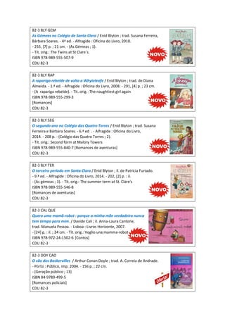 82-3 BLY GEM
As Gémeas no Colégio de Santa Clara / Enid Blyton ; trad. Susana Ferreira,
Bárbara Soares. - 4ª ed. - Alfragide : Oficina do Livro, 2010.
- 255, [7] p. ; 21 cm. - (As Gémeas ; 1).
- Tít. orig.: The Twins at St Clare´s.
ISBN 978-989-555-507-9
CDU 82-3
82-3 BLY RAP
A rapariga rebelde de volta a Whyteleafe / Enid Blyton ; trad. de Diana
Almeida. - 1.ª ed. - Alfragide : Oficina do Livro, 2008. - 291, [4] p. ; 23 cm.
- (A rapariga rebelde). - Tit. orig. :The naughtiest girl again
ISBN 978-989-555-299-3
[Romances]
CDU 82-3
82-3 BLY SEG
O segundo ano no Colégio das Quatro Torres / Enid Blyton ; trad. Susana
Ferreira e Bárbara Soares. - 6.ª ed . - Alfragide : Oficina do Livro,
2014. - 208 p. - (Colégio das Quatro Torres ; 2).
- Tít. orig.: Second form at Malory Towers
ISBN 978-989-555-840-7 [Romances de aventuras]
CDU 82-3
82-3 BLY TER
O terceiro período em Santa Clara / Enid Blyton ; il. de Patrícia Furtado.
- 9.ª ed. - Alfragide : Oficina do Livro, 2014. - 202, [2] p. : il.
- (As gémeas ; 3). - Tit. orig.: The summer term at St. Clare's
ISBN 978-989-555-546-8
[Romances de aventuras]
CDU 82-3
82-3 CAL QUE
Quero uma mamã-robot : porque a minha mãe verdadeira nunca
tem tempo para mim. / Davide Cali ; il. Anna-Laura Cantone,
trad. Manuela Pessoa. - Lisboa : Livros Horizonte, 2007.
- [24] p. : il. ; 24 cm. - Tít. orig.: Voglio una mamma-robot
ISBN 978-972-24-1502-6 [Contos]
CDU 82-3
82-3 DOY CAO
O cão dos Baskervilles / Arthur Conan Doyle ; trad. A. Correia de Andrade.
- Porto : Público, imp. 2004. - 156 p. ; 22 cm.
- (Geração público ; 13)
ISBN 84-9789-499-5
[Romances policiais]
CDU 82-3
 