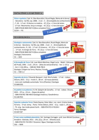 53/54 Física e química
Física e química / [ed. lit. Àlex Biancafort, Ricard Regàs, Marta de la Serna].
- Barcelona : Sol 90, cop. 2008. - 2 vol. : il. - (Enciclopédia do conhecimento
; 7 ; 8). - 1.º vol.: O átomo e a matéria. - 47, [1] p. + 1 livro de testes.
- 2.º vol.: Movimento, força e energia. - 47, [1] p. + 1 livro de testes.
- ISBN 978-84-9820-967-9 (Obra completa) Física
53/54 --- FIS
55 geologia
Geologia e astronomia / [ed. lit. Àlex Biancafort, Ricard Regàs, Marta de
la Serna]. - Barcelona : Sol 90, cop. 2008. - 2 vol. : il. - (Enciclopédia do
conhecimento ; 9 ; 10). - 1.º vol.: O Universo. - 47, [1] p. + 1 livro de testes
. - 2.º vol.: A energia da Terra. - 47, [1] p. + 1 livro de testes.
- ISBN 978-84-9820-967-9 (Obra completa)
Geologia / Astronomia
55 --- GEO
A formação da Terra / dir. Juan Maria Martínez, Ángel Lucía. - Madri : Ediciones
del Prado, 1996. - 2 vol. ; 29 cm. - (Atlas do extraordinário). - Vol. 1: 115 p.
- Vol. 2: 116-209 p.. - ISBN 84-7838-708-0
Geologia / Origem da Terra / Rochas / Erosão
55 --- FOR 1-2
Segredos da terra / Eduardo Banqueri ; trad. Rita Furtado. - 1.ª ed. - Lisboa :
Edicare, 2015. - 31 p. : muito il. ; 38 cm. - (O nosso planeta).
- Livro com realidade aumentada. Terra (Planeta) / Geologia
55 BAN SEG
As pedras e as palavras / A. M. Galopim de Carvalho. - 1.ª ed. - Lisboa : Âncora,
2015. - 371 p. ; 23 cm. - (Sopas de pedra).
- ISBN 978-992-780-490-0 Geologia histórica / Geodinâmica
55 CAR PED
Espreita o planeta Terra / Katie Daynes, Peter Allen ; rev. cient. Cristina Seabra
Ferreira. - 1ª ed. reimp. - Porto : Porto Editora, 2016. - 15 p. : todo il. ; 29 cm.
- Tít. orig.: See inside planet Earth. - ISBN 978-972-0-70128-2
Terra / Geologia
55 DAY ESP
O mar como realidade planetária / dir. Santiago Carroggio ; pról. Jean-Michel Cousteau. -
Amadora : Ediclube, 2013. - 192, [2] p ; 29 cm. - (Planeta azul).
- ISBN 978-972-719-495-7 Oceanos / Água / Geologia marinha
556 --- MAR
 