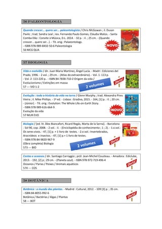 56 paleontologia
Quando crescer... quero ser... paleontologista / Chris McGowan ; il. Dusan
Pavlic ; trad. Sandra Leal ; rev. Fernando Paulo Gomes, Cláudia Matos. - Santa
Comba Dão : Convite à Música, D.L. 2014. - 32 p. : il. ; 25 cm. - (Quando
crescer... quero ser...). - Tít. orig.: Palaeontology.
- ISBN 978-989-8432-50-6 Paleontologia
56 MCG QUA
57 Biologia
Vida e evolulão / dir. Juan Maria Martínez, Ángel Lucía. - Madri : Ediciones del
Prado, 1996. - 2 vol. ; 29 cm. - (Atlas do extraordinário). - Vol. 1: 113 p.
- Vol. 2: 113-220 p.. - ISBN 84-7838-710-2 Origem da vida /
Evolucionismo / Extinções em massa
57 --- VID 1-2
Evolução : toda a história da vida na terra / Glenn Murphy ; trad. Alexandra Pires
Vieira ; il. Mike Phillips. - 1ª ed. - Lisboa : Gradiva, 2015. - 164, [1] p. : il. ; 20 cm.
- (Júnior). - Tít. orig.: Evolution: The Whole Life-on-Earth Story.
- ISBN 978-989-616-664-9
Evolução da vida
57 MUR EVO
Biologia / [ed. lit. Àlex Biancafort, Ricard Regàs, Marta de la Serna]. - Barcelona
: Sol 90, cop. 2008. - 2 vol. : il. - (Enciclopédia do conhecimento ; 1 ; 2). - 1.o vol.:
Os seres vivos. - 47, [1] p. + 1 livro de testes. - 2.o vol.: Invertebrados,
Aracnídeos e insectos. - 47, [1] p.+ 1 livro de testes.
- ISBN 978-84-9820-967-9
(Obra completa) Biologia
573 --- BIO
Costas e oceanos / dir. Santiago Carroggio ; pról. Jean-Michel Cousteau. - Amadora : Ediclube,
2013. - 192, [2] p ; 29 cm. - (Planeta azul). - ISBN 978-972-719-496-4
Oceanos / Parias / Peixes / Animais aquáticos
574 --- COS
58 Botânica
Botânica : o mundo das plantas. - Madrid : Cultural, 2012. - 109 [3] p. ; 35 cm.
- ISBN 84-8055-992-6
Botânica / Bactérias / Algas / Plantas
58 --- BOT
 