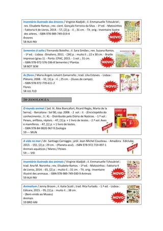Inventário ilustrado das árvores / Virginie Aladjidi ; il. Emmanuelle Tchoukriel ;
rev. Elisabete Ramos ; rev. cient. Gonçalo Ferreira da Silva. - 1ª ed. - Matosinhos
: Faktoria K de Livros, 2014. - 57, [2] p. : il. ; 31 cm. - Tít. orig.: Inventaire ilustre
des arbres. - ISBN 978-989-749-019-4
Árvores
58 ALA INV
Sementes à solta / Fernanda Botelho ; il. Sara Simões ; rev. Suzana Ramos.
- 1ª ed. - Lisboa : Dinalivro, 2011. - [34] p. : muito il. ; 22 x 30 cm. - Braille
impresso (grau 1). - Porto: CPAC, 2015. - 1 vol. ; 31 cm.
- ISBN 978-972-576-596-8 Sementes / Plantas
58 BOT SEM
As flores / Maria Àngels Julivert Zamarreño ; trad. Lília Esteves. - Lisboa :
Plátano, 2008. - 32, [1] p. : il. ; 25 cm. - (Guias de campo).
- ISBN 978-972-770-611-2
Flores
58 JUL FLO
59 Zoologia
O mundo animal / [ed. lit. Àlex Biancafort, Ricard Regàs, Marta de la
Serna]. - Barcelona : Sol 90, cop. 2008. - 2 vol. : il. - (Enciclopédia do
conhecimento ; 3 ; 4). - Distribuído pelo Diário de Notícias. - 1.º vol.:
Peixes, anfíbios, répteis. - 47, [1] p. + 1 livro de testes. - 2.º vol: Aves
e mamíferos. - 47, [1] p. + 1 livro de testes.
- ISBN 978-84-9820-967-9 Zoologia
59 --- MUN
A vida no mar / dir. Santiago Carroggio ; pról. Jean-Michel Cousteau. - Amadora : Ediclube,
2013. - 192, [2] p ; 29 cm. - (Planeta azul). - ISBN 978-972-719-497-1
Animais aquáticos / Mares / Peixes
59 --- VID
Inventário ilustrado dos animais / Virginie Aladjidi ; il. Emmanuelle Tchoukriel ;
trad. Ana M. Noronha ; rev. Elisabete Ramos. - 1ª ed. - Matosinhos : Faktoria K
de Livros, 2014. - 65, [2] p. : muito il. ; 31 cm. - Tít. orig.: Inventaire
illustré des animaux. - ISBN 978-989-749-030-9 Animais
59 ALA INV
Animalium / Jenny Broom ; il. Katie Scott ; trad. Rita Furtado. - 1.ª ed. - Lisboa :
Edicare, 2015. - 95, [1] p. : muito il. ; 38 cm.
- (Bem-vindo ao Museu)
Animais
59 BRO ANI
 