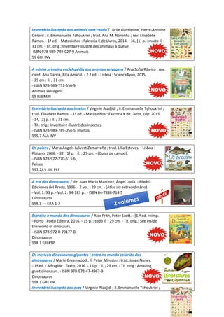 Inventário ilustrado dos animais com cauda / Lucile Guittienne, Pierre-Antoine
Gérard ; il. Emmanuelle Tchoukriel ; trad. Ana M. Noronha ; rev. Elisabete
Ramos. - 1ª ed. - Matosinhos : Faktoria K de Livros, 2014. - 36, [1] p. : muito il. ;
31 cm. - Tít. orig.: Inventaire illustré des animaux à queue.
ISBN 978-989-749-027-9 Animais
59 GUI INV
A minha primeira enciclopédia dos animais selvagens / Ana Sofia Ribeiro ; rev.
cient. Ana Garcia, Rita Amaral. - 2.ª ed. - Lisboa : Science4you, 2015.
- 35 cm : il. ; 31 cm.
- ISBN 978-989-751-556-9
Animais selvagens
59 RIB MIN
Inventário ilustrado dos insetos / Virginie Aladjidi ; il. Emmanuelle Tchoukriel ;
trad. Elisabete Ramos. - 1ª ed. - Matosinhos : Faktoria K de Livros, cop. 2015.
- 34, [2] p. : il. ; 31 cm.
- Tít. orig.: Inventaire illustré des insectes.
- ISBN 978-989-749-054-5 Insetos
595.7 ALA INV
Os peixes / Maria Àngels Julivert Zamarreño ; trad. Lília Esteves. - Lisboa :
Plátano, 2008. - 32, [1] p. : il. ; 25 cm. - (Guias de campo).
- ISBN 978-972-770-613-6
Peixes
597.2/.5 JUL PEI
A era dos dinossauros / dir. Juan Maria Martínez, Ángel Lucía. - Madri :
Ediciones del Prado, 1996. - 2 vol. ; 29 cm. - (Atlas do extraordinário).
- Vol. 1: 93 p. - Vol. 2: 94-183 p.. - ISBN 84-7838-714-5
Dinossauros
598.1 --- ERA 1-2
Espreita o mundo dos dinossauros / Alex Frith, Peter Scott. - [1.ª ed. reimp.
- Porto : Porto Editora, 2016. - 15 p. : todo il. ; 29 cm. - Tít. orig.: See inside
the world of dinosaurs.
- ISBN 978-972-0-70177-0
Dinossauros
598.1 FRI ESP
Os incríveis dinossauros gigantes : entra no mundo colorido dos
dinossauros / Marie Greenwood ; il. Peter Minister ; trad. Jorge Nunes.
- 1ª ed. - Alfragide : Texto, 2016. - 15 p. : il. ; 29 cm. - Tít. orig.: Amazing
giant dinosaurs. - ISBN 978-972-47-4967-9
Dinossauros
598.1 GRE INC
Inventário ilustrado das aves / Virginie Aladjidi ; il. Emmanuelle Tchoukriel ;
 