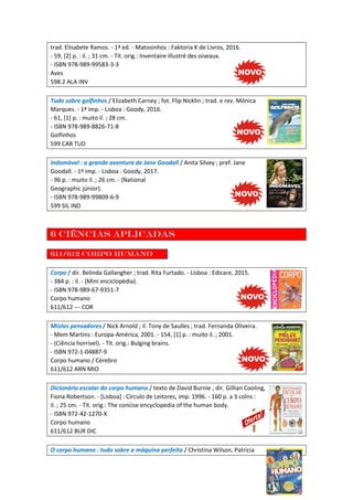 trad. Elisabete Ramos. - 1ª ed. - Matosinhos : Faktoria K de Livros, 2016.
- 59, [2] p. : il. ; 31 cm. - Tít. orig.: Inventaire illustré des oiseaux.
- ISBN 978-989-99583-3-3
Aves
598.2 ALA INV
Tudo sobre golfinhos / Elizabeth Carney ; fot. Flip Nicklin ; trad. e rev. Mónica
Marques. - 1ª imp. - Lisboa : Goody, 2016.
- 61, [1] p. : muito il. ; 28 cm.
- ISBN 978-989-8826-71-8
Golfinhos
599 CAR TUD
Indomável : a grande aventura de Jane Goodall / Anita Silvey ; pref. Jane
Goodall. - 1ª imp. - Lisboa : Goody, 2017.
- 96 p. : muito il. ; 26 cm. - (National
Geographic júnior).
- ISBN 978-989-99809-6-9
599 SIL IND
6 Ciências aplicadas
611/612 Corpo humano
Corpo / dir. Belinda Gallangher ; trad. Rita Furtado. - Lisboa : Edicare, 2015.
- 384 p. : il. - (Mini enciclopédia).
- ISBN 978-989-67-9351-7
Corpo humano
611/612 --- COR
Miolos pensadores / Nick Arnold ; il. Tony de Saulles ; trad. Fernanda Oliveira.
- Mem Martins : Europa-América, 2001. - 154, [1] p. : muito il. ; 2001.
- (Ciência horrível). - Tít. orig.: Bulging brains.
- ISBN 972-1-04887-9
Corpo humano / Cérebro
611/612 ARN MIO
Dicionário escolar do corpo humano / texto de David Burnie ; dir. Gillian Cooling,
Fiona Robertson. - [Lisboa] : Círculo de Leitores, imp. 1996. - 160 p. a 3 colns :
il. ; 25 cm. - Tít. orig.: The concise encyclopedia of the human body.
- ISBN 972-42-1270-X
Corpo humano
611/612 BUR DIC
O corpo humano : tudo sobre a máquina perfeita / Christina Wilson, Patricia
 