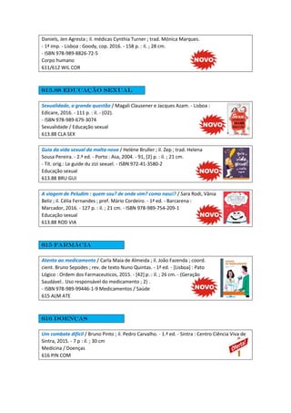 Daniels, Jen Agresta ; il. médicas Cynthia Turner ; trad. Mónica Marques.
- 1ª imp. - Lisboa : Goody, cop. 2016. - 158 p. : il. ; 28 cm.
- ISBN 978-989-8826-72-5
Corpo humano
611/612 WIL COR
613.88 Educação sexual
Sexualidade, a grande questão / Magali Clausener e Jacques Azam. - Lisboa :
Edicare, 2016. - 111 p. : il. - (O2).
- ISBN 978-989-679-3074
Sexualidade / Educação sexual
613.88 CLA SEX
Guia da vida sexual da malta nova / Helène Bruller ; il. Zep ; trad. Helena
Sousa Pereira. - 2.ª ed. - Porto : Asa, 2004. - 91, [2] p. : il. ; 21 cm.
- Tít. orig.: Le guide du zizi sexuel. - ISBN 972-41-3580-2
Educação sexual
613.88 BRU GUI
A viagem de Peludim : quem sou? de onde vim? como nasci? / Sara Rodi, Vânia
Beliz ; il. Célia Fernandes ; pref. Mário Cordeiro. - 1ª ed. - Barcarena :
Marcador, 2016. - 127 p. : il. ; 21 cm. - ISBN 978-989-754-209-1
Educação sexual
613.88 ROD VIA
615 Farmácia
Atento ao medicamento / Carla Maia de Almeida ; il. João Fazenda ; coord.
cient. Bruno Sepodes ; rev. de texto Nuno Quintas. - 1ª ed. - [Lisboa] : Pato
Lógico : Ordem dos Farmaceuticos, 2015. - [42] p. : il. ; 26 cm. - (Geração
Saudável.. Uso responsável do medicamento ; 2) .
- ISBN 978-989-99446-1-9 Medicamentos / Saúde
615 ALM ATE
616 Doenças
Um combate difícil / Bruno Pinto ; il. Pedro Carvalho. - 1.ª ed. - Sintra : Centro Ciência Viva de
Sintra, 2015. - 7 p : il. ; 30 cm
Medicina / Doenças
616 PIN COM
 