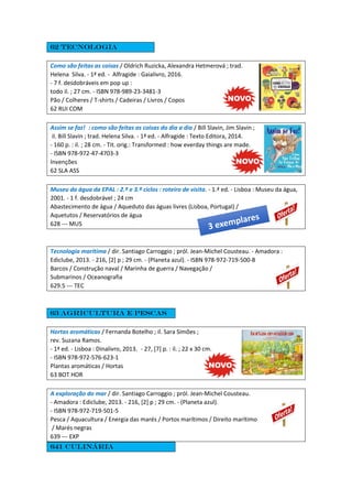 62 Tecnologia
Como são feitas as coisas / Oldrich Ruzicka, Alexandra Hetmerová ; trad.
Helena Silva. - 1ª ed. - Alfragide : Gaialivro, 2016.
- 7 f. desdobráveis em pop up :
todo il. ; 27 cm. - ISBN 978-989-23-3481-3
Pão / Colheres / T-shirts / Cadeiras / Livros / Copos
62 RUI COM
Assim se faz! : como são feitas as coisas do dia a dia / Bill Slavin, Jim Slavin ;
il. Bill Slavin ; trad. Helena Silva. - 1ª ed. - Alfragide : Texto Editora, 2014.
- 160 p. : il. ; 28 cm. - Tit. orig.: Transformed : how everday things are made.
- ISBN 978-972-47-4703-3
Invenções
62 SLA ASS
Museu da água da EPAL : 2.º e 3.º ciclos : roteiro de visita. - 1.ª ed. - Lisboa : Museu da água,
2001. - 1 f. desdobrável ; 24 cm
Abastecimento de água / Aqueduto das águas livres (Lisboa, Portugal) /
Aquetutos / Reservatórios de água
628 --- MUS
Tecnologia marítima / dir. Santiago Carroggio ; pról. Jean-Michel Cousteau. - Amadora :
Ediclube, 2013. - 216, [2] p ; 29 cm. - (Planeta azul). - ISBN 978-972-719-500-8
Barcos / Construção naval / Marinha de guerra / Navegação /
Submarinos / Oceanografia
629.5 --- TEC
63 agricultura e pescas
Hortas aromáticas / Fernanda Botelho ; il. Sara Simões ;
rev. Suzana Ramos.
- 1ª ed. - Lisboa : Dinalivro, 2013. - 27, [7] p. : il. ; 22 x 30 cm.
- ISBN 978-972-576-623-1
Plantas aromáticas / Hortas
63 BOT HOR
A exploração do mar / dir. Santiago Carroggio ; pról. Jean-Michel Cousteau.
- Amadora : Ediclube, 2013. - 216, [2] p ; 29 cm. - (Planeta azul).
- ISBN 978-972-719-501-5
Pesca / Aquacultura / Energia das marés / Portos marítimos / Direito marítimo
/ Marés negras
639 --- EXP
641 culinária
 