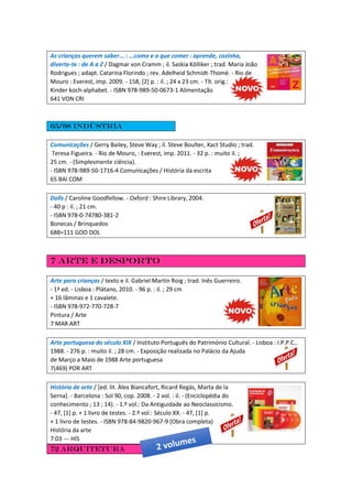 As crianças querem saber... : ...como e o que comer : aprende, cozinha,
diverte-te : de A a Z / Dagmar von Cramm ; il. Saskia Kölliker ; trad. Maria João
Rodrigues ; adapt. Catarina Florindo ; rev. Adelheid Schmidt-Thomé. - Rio de
Mouro : Everest, imp. 2009. - 158, [2] p. : il. ; 24 x 23 cm. - Tít. orig.:
Kinder koch-alphabet. - ISBN 978-989-50-0673-1 Alimentação
641 VON CRI
65/68 indústria
Comunicações / Gerry Bailey, Steve Way ; il. Steve Boulter, Xact Studio ; trad.
Teresa Figueira. - Rio de Mouro, : Everest, imp. 2011. - 32 p. : muito il. ;
25 cm. - (Simplesmente ciência).
- ISBN 978-989-50-1716-4 Comunicações / História da escrita
65 BAI COM
Dolls / Caroline Goodfellow. - Oxford : Shire Library, 2004.
- 40 p : il. ; 21 cm.
- ISBN 978-0-74780-381-2
Bonecas / Brinquedos
688=111 GOO DOL
7 Arte e desporto
Arte para crianças / texto e il. Gabriel Martín Roig ; trad. Inês Guerreiro.
- 1ª ed. - Lisboa : Plátano, 2010. - 96 p. : il. ; 29 cm
+ 16 lâminas e 1 cavalete.
- ISBN 978-972-770-728-7
Pintura / Arte
7 MAR ART
Arte portuguesa do século XIX / Instituto Português do Património Cultural. - Lisboa : I.P.P.C.,
1988. - 276 p. : muito il. ; 28 cm. - Exposição realizada no Palácio da Ajuda
de Março a Maio de 1988 Arte portuguesa
7(469) POR ART
História de arte / [ed. lit. Àlex Biancafort, Ricard Regàs, Marta de la
Serna]. - Barcelona : Sol 90, cop. 2008. - 2 vol. : il. - (Enciclopédia do
conhecimento ; 13 ; 14). - 1.º vol.: Da Antiguidade ao Neoclassicismo.
- 47, [1] p. + 1 livro de testes. - 2.º vol.: Século XX. - 47, [1] p.
+ 1 livro de testes. - ISBN 978-84-9820-967-9 (Obra completa)
História da arte
7.03 --- HIS
72 Arquitetura
 