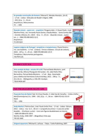 As grandes construções do homem / Manuel C. Mendes Atanázio...[et al].
- 1,ª ed. - Lisboa : Selecções do Reader's Digest, 1988.
- 319, [1] p. : il. ; 31 cm
Arquitetura / Monumentos
72 --- GRA
Quando crescer... quero ser... arquiteto / Dragana Jokic ; il. Dusan Pavlic ; trad.
Mariline Pinto ; rev. Fernando Paulo Gomes, Cláudia Matos. - Santa Comba Dão
: Convite à Música, D.L. 2014. - 32 p. : il. ; 25 cm. - (Quando crescer... quero
ser...). - ISBN 978-989-8432-52-0
Arquitetura
72 JOK QUA
Lugares mágicos de Portugal : templários e templarismos / Paulo Pereira ;
rev. Levi Godinho. - 1.ª ed. - [Lisboa] : Temas e Debates : Círculo de Leitores,
2010. - 247 p. : il. ; 25 cm. - ISBN 978-989-644-115-9
Templários / Monumentos portugueses
726 PER LUG
73 Escultura
Arte azulejar de Beja : séculos XV a XX / Florival Baiôa Monteiro ; pref.
Vítor Serrão, Alfonso Plezeguelo Hérnandez ; fot. João Pedro Ilhéu
Bernardino, Florival Baiôa Monteiro. - 1.ª ed. - Beja : Associação
para a Defesa do Património Cultural de Beja, 2015. - 240 p. : il. ;
26 x 26 cm. - Bibliografia, p. 236-239. Azulejos
738.8 MON ART
745 Trabalhos manuais
O grande livro de Natal / [ed. lit.] Casa Claudia ; il. João Vaz de Carvalho. - Linda-a-Velha :
Abril/Controljornal, D.L. 1999. - 165, [3] p. : il. ; 30 cm. - ISBN 972-611-515-9
Natal
745 --- GRA
Andy Warhol / Patricia Geis ; trad. Paulo Emílio Pires. - 1.ª ed. - Lisboa : Edicare,
2012. - [13] p. : mui to il. ; 30 cm + 1 serigrafia do artista + 1 caixa de cartão
desdobr.. - (Conhecer a arte). - Livro com figuras desdobráveis no interior.
- ISBN 978-989-679-150-6
Warhol, Andy, 1928-1987 -- [Biografias] / Arte pop
745 GEI AND
Origami aquarium / Michael G. LaFosse. - Tokyo : Tuttle Publishing, 2007.
 