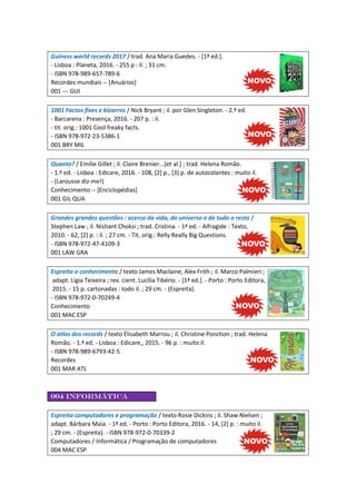 Guiness world records 2017 / trad. Ana Maria Guedes. - [1ª ed.].
- Lisboa : Planeta, 2016. - 255 p : il. ; 31 cm.
- ISBN 978-989-657-789-6
Recordes mundiais -- [Anuários]
001 --- GUI
1001 Factos fixes e bizarros / Nick Bryant ; il. por Glen Singleton. - 2.ª ed.
- Barcarena : Presença, 2016. - 207 p. : il.
- tit. orig.: 1001 Cool freaky facts.
- ISBN 978-972-23-5386-1
001 BRY MIL
Quanto? / Emilie Gillet ; il. Claire Brenier...[et al.] ; trad. Helena Romão.
- 1.ª ed. - Lisboa : Edicare, 2016. - 108, [2] p., [3] p. de autocolantes : muito il.
- (Larousse diz-me!)
Conhecimento -- [Enciclopédias]
001 GIL QUA
Grandes grandes questões : acerca da vida, do universo e de tudo o resto /
Stephen Law ; il. Nishant Choksi ; trad. Cristina. - 1ª ed. - Alfragide : Texto,
2010. - 62, [2] p. : il. ; 27 cm. - Tít. orig.: Relly Really Big Questions.
- ISBN 978-972-47-4109-3
001 LAW GRA
Espreita o conhecimento / texto James Maclaine, Alex Frith ; il. Marco Palmieri ;
adapt. Lígia Teixeira ; rev. cient. Lucília Tibério. - [1ª ed.]. - Porto : Porto Editora,
2015. - 15 p. cartonadas : todo il. ; 29 cm. - (Espreita).
- ISBN 978-972-0-70249-4
Conhecimento
001 MAC ESP
O atlas dos records / texto Élisabeth Marrou ; il. Christine Ponchon ; trad. Helena
Romão. - 1.ª ed. - Lisboa : Edicare,, 2015. - 96 p. : muito il.
- ISBN 978-989-6793-42-5
Recordes
001 MAR ATL
004 Informática
Espreita computadores e programação / texto Rosie Dickins ; il. Shaw Nielsen ;
adapt. Bárbara Maia. - 1ª ed. - Porto : Porto Editora, 2016. - 14, [2] p. : muito il.
; 29 cm. - (Espreita). - ISBN 978-972-0-70339-2
Computadores / Informática / Programação de computadores
004 MAC ESP
 