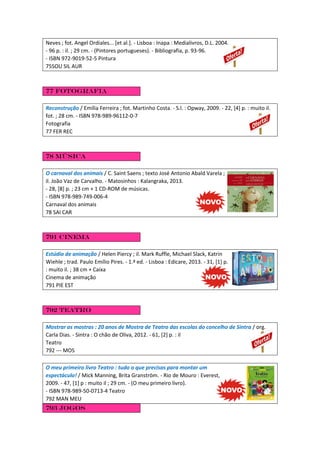 Neves ; fot. Angel Ordiales... [et al.]. - Lisboa : Inapa : Medialivros, D.L. 2004.
- 96 p. : il. ; 29 cm. - (Pintores portugueses). - Bibliografia, p. 93-96.
- ISBN 972-9019-52-5 Pintura
75SOU SIL AUR
77 Fotografia
Reconstrução / Emília Ferreira ; fot. Martinho Costa. - S.l. : Opway, 2009. - 22, [4] p. : muito il.
fot. ; 28 cm. - ISBN 978-989-96112-0-7
Fotografia
77 FER REC
78 Música
O carnaval dos animais / C. Saint Saens ; texto José Antonio Abald Varela ;
il. João Vaz de Carvalho. - Matosinhos : Kalangraka, 2013.
- 28, [8] p. ; 23 cm + 1 CD-ROM de músicas.
- ISBN 978-989-749-006-4
Carnaval dos animais
78 SAI CAR
791 Cinema
Estúdio de animação / Helen Piercy ; il. Mark Ruffle, Michael Slack, Katrin
Wiehle ; trad. Paulo Emílio Pires. - 1.ª ed. - Lisboa : Edicare, 2013. - 31, [1] p.
: muito il. ; 38 cm + Caixa
Cinema de animação
791 PIE EST
792 Teatro
Mostrar as mostras : 20 anos de Mostra de Teatro das escolas do concelho de Sintra / org.
Carla Dias. - Sintra : O chão de Oliva, 2012. - 61, [2] p. : il
Teatro
792 --- MOS
O meu primeiro livro Teatro : tudo o que precisas para montar um
espectáculo! / Mick Manning, Brita Granström. - Rio de Mouro : Everest,
2009. - 47, [1] p : muito il ; 29 cm. - (O meu primeiro livro).
- ISBN 978-989-50-0713-4 Teatro
792 MAN MEU
793 Jogos
 