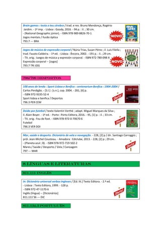 Brain games : testa o teu cérebro / trad. e rev. Bruno Mendonça, Rogério
Jardim. - 1ª imp. - Lisboa : Goody, 2016. - 94 p. : il. ; 30 cm.
- (National Geographic júnior). - ISBN 978-989-8826-70-1
Jogos mentais / Ilusão óptica
793.7 --- BRA
Jogos de música de expressão corporal / Núria Trias, Susan Pérez ; il. Luis Filella ;
trad. Fausto Caldeira. - 1ª ed. - Lisboa : Âncora, 2002. - 191 p. : il. ; 29 cm.
- Tít. orig.: Juegos de música y expresión corporal. - ISBN 972-780-098-X
Expressão corporal -- [Jogos]
793.7 TRI JOG
796/799 Desportos
100 anos de lenda : Sport Lisboa e Benfica : centenarium Benfica : 1904-2004 /
Carlos Perdigão. - [S.l.] : [s.n.], cop. 2004. - 281, [6] p.
- ISBN 972-9335-52-4
Sport lisboa e benfica / Deportos
796.3 PER CEM
Doido por futebol / texto Valentin Verthé ; adapt. Miguel Marques da Silva ;
il. Alain Boyer. - 1ª ed. - Porto : Porto Editora, 2016. - 95, [1] p. : il. ; 33 cm.
- Tít. orig.: Fou de foot. - ISBN 978-972-0-70670-6
Futebol
796.3 VER DOI
Mar, saúde e desporto. Dicionário de vela e navegação. - 228, [2] p / dir. Santiago Carroggio ;
pról. Jean-Michel Cousteau. - Amadora : Ediclube, 2013. - 228, [2] p ; 29 cm.
- (Planeta azul ; 8). - ISBN 978-972-719-502-2
Mares / Saúde / Desporto / Vela / Canoagem
797 --- MAR
8 Línguas e literaturas
811.111 Inglês
In: Dicionário universal verbos ingleses / [Ed. lit.] Texto Editora. - 2.ª ed.
- Lisboa : Texto Editora, 1999. - 128 p.
- ISBN 972-47-1170-6
Inglês (língua) -- [Dicionários]
811.111'36 --- DIC
811.134.3 Português
 