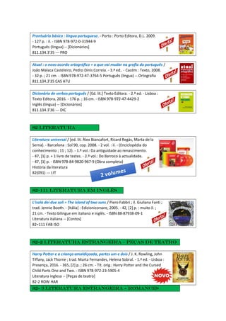 Prontuário básico : língua portuguesa. - Porto : Porto Editora, D.L. 2009.
- 127 p. : il. - ISBN 978-972-0-31944-9
Português (língua) -- [Dicionários]
811.134.3'35 --- PRO
Atual : o novo acordo ortográfico = o que vai mudar na grafia do português /
João Malaca Casteleiro, Pedro Dinis Correia. - 3.ª ed.. - Cacém : Texto, 2008.
- 32 p. ; 21 cm. - ISBN 978-972-47-3764-5 Português (língua) -- Ortografia
811.134.3'35 CAS ATU
Dicionário de verbos português / [Ed. lit.] Texto Editora. - 2.ª ed. - Lisboa :
Texto Editora, 2016. - 176 p. ; 16 cm. - ISBN 978-972-47-4429-2
Inglês (língua) -- [Dicionários]
811.134.3'36 --- DIC
82 literatura
Literatura universal / [ed. lit. Àlex Biancafort, Ricard Regàs, Marta de la
Serna]. - Barcelona : Sol 90, cop. 2008. - 2 vol. : il. - (Enciclopédia do
conhecimento ; 11 ; 12). - 1.º vol.: Da antiguidade ao renascimento.
- 47, [1] p. + 1 livro de testes. - 2.º vol.: Do Barroco à actualidade.
- 47, [1] p. - ISBN 978-84-9820-967-9 (Obra completa)
História da literatura
82(091) --- LIT
82=111 literatura em inglês
L'isola dei due soli = The island of two suns / Piero Fabbri ; il. Giuliana Fanti ;
trad. Jennie Booth. - [Itália] : Edizionicorsare, 2005. - 42, [2] p. : muito il. ;
21 cm. - Texto bilingue em italiano e inglês. - ISBN 88-87938-09-1
Literatura italiana -- [Contos]
82=111 FAB ISO
82-2 Literatura estrangeira – Peças de teatro
Harry Potter e a criança amaldiçoada, partes um e dois / J. K. Rowling, John
Tiffany, Jack Thorne ; trad. Marta Fernandes, Helena Sobral. - 1.ª ed. - Lisboa :
Presença, 2016. - 365, [2] p. ; 26 cm. - Tít. orig.: Harry Potter and the Cursed
Child Parts One and Two. - ISBN 978-972-23-5905-4
Literatura inglesa -- [Peças de teatro]
82-2 ROW HAR
82- 3 Literatura estrangeira - Romances
 