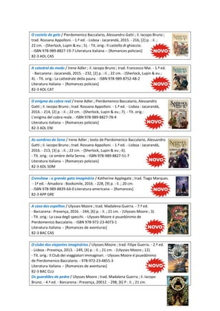 O castelo de gelo / Pierdomenico Baccalario, Alessandro Gatti ; il. Iacopo Bruno ;
trad. Rossana Appolloni. - 1.ª ed. - Lisboa : Jacarandá, 2015. - 216, [2] p. : il. ;
22 cm. - (Sherlock, Lupin & eu ; 5). - Tít. orig.: Il castello di ghiaccio.
- ISBN 978-989-8827-19-7 Literatura italiana -- [Romances policiais]
82-3 ADL CAS
A catedral do medo / Irene Adler ; il. Iacopo Bruno ; trad. Francesco Mai. - 1.ª ed.
- Barcarena : Jacarandá, 2015. - 232, [2] p. : il. ; 22 cm. - (Sherlock, Lupin & eu ;
4). - Tít. orig.: La cattedrale della paura. - ISBN 978-989-8752-48-2
Literatura italiana -- [Romances policiais]
82-3 ADL CAT
O enigma do cobra real / Irene Adler ; Pierdomenico Baccalario, Alessandro
Gatti ; il. Iacopo Bruno ; trad. Rossana Appolloni. - 1.ª ed. - Lisboa : Jacarandá,
2016. - 214, [2] p. : il. ; 22 cm. - (Sherlock, Lupin & eu ; 7). - Tít. orig.:
L'enigma del cobra reale. - ISBN 978-989-8827-78-4
Literatura italiana -- [Romances policiais]
82-3 ADL ENI
As sombras do Sena / Irene Adler ; texto de Pierdomenico Baccalario, Alessandro
Gatti ; il. Iacopo Bruno ; trad. Rossana Appolloni. - 1.ª ed. - Lisboa : Jacarandá,
2016. - 213, [3] p. : il. ; 22 cm. - (Sherlock, Lupin & eu ; 6).
- Tít. orig.: Le ombre della Senna. - ISBN 978-989-8827-51-7
Literatura italiana -- [Romances policiais]
82-3 ADL SOM
Crenshaw : o grande gato imaginário / Katherine Applegate ; trad. Tiago Marques.
- 1ª ed. - Amadora : Booksmile, 2016. - 228, [9] p. : il. ; 20 cm.
- ISBN 978-989-8839-64-0 Literatura americana -- [Romances]
82-3 APP GRE
A casa dos espelhos / Ulysses Moore ; trad. Madalena Guerra. - 7.ª ed.
- Barcarena : Presença, 2016. - 244, [6] p. : il. ; 21 cm. - (Ulysses Moore ; 3).
- Tít. orig.: La casa degli specchi. - Ulysses Moore é psuedónimo de
Pierdomenico Baccalario. - ISBN 978-972-23-4073-1
Literatura italiana -- [Romances de aventuras]
82-3 BAC CAS
O clube dos viajantes imaginários / Ulysses Moore ; trad. Filipe Guerra. - 2.ª ed.
- Lisboa : Presença, 2013. - 249, [4] p. : il. ; 21 cm. - (Ulysses Moore ; 12).
- Tít. orig.: Il Club dei viaggiatori immaginari. - Ulysses Moore é psuedónimo
de Pierdomenico Baccalario. - 978-972-23-4855-3
Literatura italiana -- [Romances de aventuras]
82-3 BAC CLU
Os guardiães de pedra / Ulysses Moore ; trad. Madalena Guerra ; il. Iacopo
Bruno. - 4.ª ed. - Barcarena : Presença, 20012. - 298, [6] P : il. ; 21 cm.
 