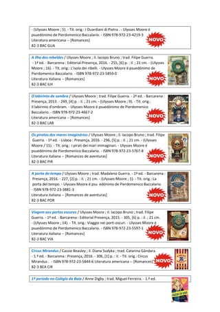 - (Ulysses Moore ; 5). - Tít. orig.: I Duardiani di Pietra . - Ulysses Moore é
psuedónimo de Pierdomenico Baccalario. - ISBN 978-972-23-4219-3
Literatura americana -- [Romances]
82-3 BAC GUA
A ilha dos rebeldes / Ulysses Moore ; il. Iacopo Bruno ; trad. Filipe Guerra.
- 1ª ed. - Barcarena : Editorial Presença, 2016. - 255, [6] p. : il. ; 21 cm. - (Ulysses
Moore ; 16). - Tít. orig.: L'isola dei ribelli. - Ulysses Moore é psuedónimo de
Pierdomenico Baccalario. - ISBN 978-972-23-5859-0
Literatura italiana -- [Romances]
82-3 BAC ILH
O labirinto de sombra / Ulysses Moore ; trad. Filipe Guerra. - 2ª ed. - Barcarena :
Presença, 2013. - 249, [4] p. : il. ; 21 cm. - (Ulysses Moore ; 9). - Tít. orig.:
Il labirinto d'ombram. - Ulysses Moore é psuedónimo de Pierdomenico
Baccalario. - ISBN 978-972-23-4667-2
Literatura americana -- [Romances]
82-3 BAC LAB
Os piratas dos mares imaginários / Ulysses Moore ; il. Iacopo Bruno ; trad. Filipe
Guerra. - 1ª ed. - Lisboa : Presença, 2016. - 296, [5] p. : il. ; 21 cm. - (Ulysses
Moore / 15). - Tít. orig.: I pirati dei mari immaginari. - Ulysses Moore é
psuedónimo de Pierdomenico Baccalario. - ISBN 978-972-23-5767-8
Literatura italiana -- [Romances de aventuras]
82-3 BAC PIR
A porta do tempo / Ulysses Moore ; trad. Madalena Guerra. - 1ª ed. - Barcarena :
Presença, 2016. - 227, [2] p. : il. ; 21 cm. - (Ulysses Moore ; 1). - Tit. orig.: La
porta del tempo. - Ulysses Moore é psu edónimo de Pierdomenico Baccalario.
- ISBN 978-972-23-3881-3
Literatura italiana -- [Romances de aventuras]
82-3 BAC POR
Viagem aos portos escuros / Ulysses Moore ; il. Iacopo Bruno ; trad. Filipe
Guerra. - 1ª ed. - Barcarena : Editorial Presença, 2015. - 305, [6] p. : il. ; 21 cm.
- (Ulysses Moore ; 14). - Tít. orig.: Viaggio nei porti oscuri. - Ulysses Moore é
psuedónimo de Pierdomenico Baccalario. - ISBN 978-972-23-5597-1
Literatura italiana -- [Romances]
82-3 BAC VIA
Circus Mirandus / Cassie Beasley ; il. Diana Sudyka ; trad. Catarina Gândara.
- 1.ª ed. - Barcarena : Presença, 2016. - 306, [1] p. : il. - Tít. orig.: Circus
Mirandus . - ISBN 978-972-23-5844-6 Literatura americana -- [Romances]
82-3 BEA CIR
1º período no Colégio da Baía / Anne Digby ; trad. Miguel Ferreira. - 1.ª ed.
 