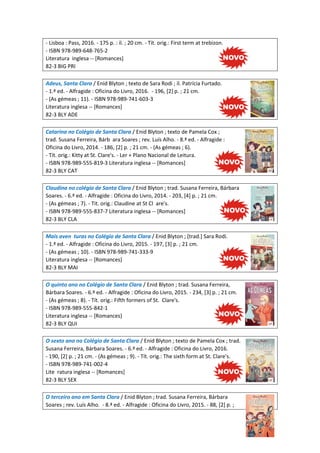 - Lisboa : Pass, 2016. - 175 p. : il. ; 20 cm. - Tít. orig.: First term at trebizon.
- ISBN 978-989-648-765-2
Literatura inglesa -- [Romances]
82-3 BIG PRI
Adeus, Santa Clara / Enid Blyton ; texto de Sara Rodi ; il. Patrícia Furtado.
- 1.ª ed. - Alfragide : Oficina do Livro, 2016. - 196, [2] p. ; 21 cm.
- (As gémeas ; 11). - ISBN 978-989-741-603-3
Literatura inglesa -- [Romances]
82-3 BLY ADE
Catarina no Colégio de Santa Clara / Enid Blyton ; texto de Pamela Cox ;
trad. Susana Ferreira, Bárb ara Soares ; rev. Luís Alho. - 8.ª ed. - Alfragide :
Oficina do Livro, 2014. - 186, [2] p. ; 21 cm. - (As gémeas ; 6).
- Tít. orig.: Kitty at St. Clare's. - Ler + Plano Nacional de Leitura.
- ISBN 978-989-555-819-3 Literatura inglesa -- [Romances]
82-3 BLY CAT
Claudina no colégio de Santa Clara / Enid Blyton ; trad. Susana Ferreira, Bárbara
Soares. - 6.ª ed. - Alfragide : Oficina do Livro, 2014. - 203, [4] p. ; 21 cm.
- (As gémeas ; 7). - Tit. orig.: Claudine at St Cl are's.
- ISBN 978-989-555-837-7 Literatura inglesa -- [Romances]
82-3 BLY CLA
Mais aven turas no Colégio de Santa Clara / Enid Blyton ; [trad.] Sara Rodi.
- 1.ª ed. - Alfragide : Oficina do Livro, 2015. - 197, [3] p. ; 21 cm.
- (As gémeas ; 10). - ISBN 978-989-741-333-9
Literatura inglesa -- [Romances]
82-3 BLY MAI
O quinto ano no Colégio de Santa Clara / Enid Blyton ; trad. Susana Ferreira,
Bárbara Soares. - 6.ª ed. - Alfragide : Oficina do Livro, 2015. - 234, [3] p. ; 21 cm.
- (As gémeas ; 8). - Tít. orig.: Fifth formers of St. Clare's.
- ISBN 978-989-555-842-1
Literatura inglesa -- [Romances]
82-3 BLY QUI
O sexto ano no Colégio de Santa Clara / Enid Blyton ; texto de Pamela Cox ; trad.
Susana Ferreira, Bárbara Soares. - 6.ª ed. - Alfragide : Oficina do Livro, 2016.
- 190, [2] p. ; 21 cm. - (As gémeas ; 9). - Tít. orig.: The sixth form at St. Clare's.
- ISBN 978-989-741-002-4
Lite ratura inglesa -- [Romances]
82-3 BLY SEX
O terceiro ano em Santa Clara / Enid Blyton ; trad. Susana Ferreira, Bárbara
Soares ; rev. Luís Alho. - 8.ª ed. - Alfragide : Oficina do Livro, 2015. - 88, [2] p. ;
 