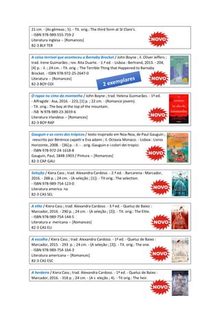 21 cm. - (As gémeas ; 5). - Tít. orig.: The third form at St Clare's.
- ISBN 978-989-555-759-2
Literatura inglesa -- [Romances]
82-3 BLY TER
A coisa terrível que aconteceu a Barnaby Brocket / John Boyne ; il. Oliver Jeffers ;
trad. Irene Guimarães ; rev. Rita Duarte. - 1.ª ed. - Lisboa : Bertrand, 2013. - 204,
[4] p. : il. ; 24 cm. - Tít. orig .: The Terrible Thing that Happened to Barnaby
Brocket. - ISBN 978-972-25-2647-0
Literatura -- [Romances]
82-3 BOY COI
O rapaz no cimo da montanha / John Boyne ; trad. Helena Guimarães. - 1ª ed.
- Alfragide : Asa, 2016. - 223, [1] p. ; 22 cm. - (Romance jovem).
- Tít. orig.: The boy at the top of the mountain.
- ISB N 978-989-23-3659-6
Literatura irlandesa -- [Romances]
82-3 BOY RAP
Gauguin e as cores dos trópicos / texto inspirado em Noa-Noa, de Paul Gauguin ;
reescrito por Bérénice capatti e Eva adami ; il. Octavia Monaco. - Lisboa : Livros
Horizonte, 2008. - [36] p. : il. - . orig.:Gauguin e i colori dei tropici.
- ISBN 978-972-24-1618-8
Gauguin, Paul, 1848-1903 / Pintura -- [Romances]
82-3 CAP GAU
Seleção / Kiera Cass ; trad. Alexandra Cardoso. - 2.ª ed. - Barcarena : Marcador,
2016. - 288 p. ; 24 cm. - (A seleção ; [1]). - Tít orig.: The selection.
- ISBN 978-989-754-123-0
Literatura america na
82-3 CAS SEL
A elite / Kiera Cass ; trad. Alexandra Cardoso. - 3.ª ed. - Queluz de Baixo :
Marcador, 2016. - 290 p. ; 24 cm. - (A seleção ; [2]). - Tít. orig.: The Elite.
- ISBN 978-989-754-144-5
Literatura a mericana -- [Romances]
82-3 CAS ELI
A escolha / Kiera Cass ; trad. Alexandra Cardoso. - 1ª ed. - Queluz de Baixo :
Marcador, 2015. - 293 p. ; 24 cm. - (A seleção ; [3]). - Tít. orig.: The one.
- ISBN 978-989-754-164-3
Literatura americana -- [Romances]
82-3 CAS ESC
A herdeira / Kiera Cass ; trad. Alexandra Cardoso. - 1ª ed. - Queluz de Baixo :
Marcador, 2016. - 318 p. ; 24 cm. - (A s eleção ; 4). - Tít orig.: The heir.
 