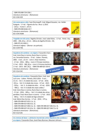 - ISBN 978-989-754-238-1
Literatura americana -- [Romances]
82-3 CAS HER
Um nome para o cão / Ivan Chermayeff ; trad. Miguel Gouveia ; rev. Helder
Guégués. - 1.ª ed. - Figueira da Foz : Brua á, 2013.
- [32] p. : muito il. ; 24 cm.
- ISBN 978-989-8166-19-7
Literatura americana -- [Romances]
82-3 CHE NOM
Tragédia em três actos / Agatha Christie ; trad. Isabel Alves. - 1.ª ed. - Porto : Asa,
2005. - 206, [2] p. ; 22 cm. - (Obras de Agatha Christie ; 33).
- ISBN 972-41-4365-1
Literatura inglesa -- [Roman ces policiais]
82-3 CHR TRA
Caçadores de sombras : as origens / Cassandra Clare ;
trad. Irene Daun e Lorena, Nuno Daun e Lorena ;
rev. Fernanda Fonseca. - 1ª ed. - Lisboa : Planeta,
2002. - 3 vol. ; 21 cm. - Livro 1: Anjo mecânico.
- 2.ª ed. - 2016. - 389 p. - Livro 2: Príncipe mecânico.
1.ª ed. - 2013. - 360, [6] p. - Livro 3: Princesa mecânica.
1.ª ed. - 2013. -387, [4] p.. - ISBN 978-989-657-354-6
Literatura americana -- [Romances]
82-3 CLA CAC
Caçadores de sombras / Cassandra Clare ; trad. José
Luís Luna. - Lisboa : Planeta, 2012-2016. - 6 vol. ;
21 cm. - Vol. 1: A cidade dos ossos. - 6.ª ed. - 2016.
415 p.. - Vol. 2: A cidade das cinzas. - 4.ª ed. - 2015.
- 359 p.. - Vol. 3: A cidade de vidro . - 4.ª ed. - 2016.
- 406 p.. - Vol. 4: A cidade dos anjos caídos /
trad. Irene Daun e Lorena, Nuno Daun e Lorena.
- 3.ª ed- - 2016. - 309 p.. - Vol. 5: A cidade das almas
perdidas / trad. Nuno Daun e Lorena. - 1.º ed. - 2012.
-383 p.. - Vol. 6: A cidade do fogo celestial /
trad. Mário Dias Correia. - 1.º ed. - 2014. - 575 p.
- ISBN 978-989-657-023-1 (v. 1).
- ISBN 978-989-657-062-0 (v. 2).
- ISBN 978-989-657-090-3 (v. 3). - ISBN 978-989-657-246-4 (v. 4).
- ISBN 978-989-657-321-8 (v. 5). - ISBN 978-989-657-568-7 (v. 6)
Literatura americana -- [Romances]
82-3 CLA CAC
As crónicas de bane : o feiticeiro imortal das séries caçadores das sombras e
as origens / Cassandra Clare, Sarah Rees Brennan, Maureen Johnson ;
 