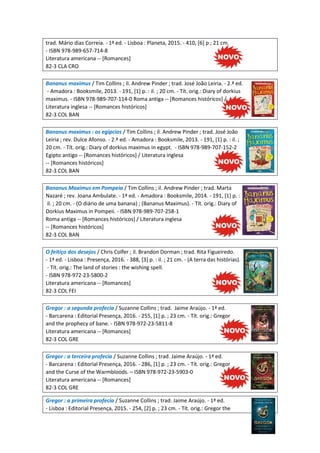 trad. Mário dias Correia. - 1ª ed. - Lisboa : Planeta, 2015. - 410, [6] p ; 21 cm.
- ISBN 978-989-657-714-8
Literatura americana -- [Romances]
82-3 CLA CRO
Bananus maximus / Tim Collins ; il. Andrew Pinder ; trad. José João Leiria. - 2.ª ed.
- Amadora : Booksmile, 2013. - 191, [1] p. : il. ; 20 cm. - Tít. orig.: Diary of dorkius
maximus. - ISBN 978-989-707-114-0 Roma antiga -- [Romances históricos] /
Literatura inglesa -- [Romances históricos]
82-3 COL BAN
Bananus maximus : os egípcios / Tim Collins ; il. Andrew Pinder ; trad. José João
Leiria ; rev. Dulce Afonso. - 2.ª ed. - Amadora : Booksmile, 2013. - 191, [1] p. : il. ;
20 cm. - Tít. orig.: Diary of dorkius maximus in egypt. - ISBN 978-989-707-152-2
Egipto antigo -- [Romances históricos] / Literatura inglesa
-- [Romances históricos]
82-3 COL BAN
Bananus Maximus em Pompeia / Tim Collins ; il. Andrew Pinder ; trad. Marta
Nazaré ; rev. Joana Ambulate. - 1ª ed. - Amadora : Booksmile, 2014. - 191, [1] p. :
il. ; 20 cm. - (O diário de uma banana) ; (Bananus Maximus). - Tít. orig.: Diary of
Dorkius Maximus in Pompeii. - ISBN 978-989-707-258-1
Roma antiga -- [Romances históricos] / Literatura inglesa
-- [Romances históricos]
82-3 COL BAN
O feitiço dos desejos / Chris Colfer ; il. Brandon Dorman ; trad. Rita Figueiredo.
- 1ª ed. - Lisboa : Presença, 2016. - 388, [3] p. : il. ; 21 cm. - (A terra das histórias).
- Tít. orig.: The land of stories : the wishing spell.
- ISBN 978-972-23-5800-2
Literatura americana -- [Romances]
82-3 COL FEI
Gregor : a segunda profecia / Suzanne Collins ; trad. Jaime Araújo. - 1ª ed.
- Barcarena : Editorial Presença, 2016. - 255, [1] p. ; 23 cm. - Tít. orig.: Gregor
and the prophecy of bane. - ISBN 978-972-23-5811-8
Literatura americana -- [Romances]
82-3 COL GRE
Gregor : a terceira profecia / Suzanne Collins ; trad. Jaime Araújo. - 1ª ed.
- Barcarena : Editorial Presença, 2016. - 286, [1] p. ; 23 cm. - Tít. orig.: Gregor
and the Curse of the Warmbloods. – ISBN 978-972-23-5903-0
Literatura americana -- [Romances]
82-3 COL GRE
Gregor : a primeira profecia / Suzanne Collins ; trad. Jaime Araújo. - 1ª ed.
- Lisboa : Editorial Presença, 2015. - 254, [2] p. ; 23 cm. - Tít. orig.: Gregor the
 