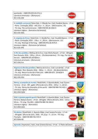 overlander. - ISBN 978-972-23-5711-1
Literatura americana -- [Romances]
82-3 COL GRE
A maldição carnívora / Steve Cole ; il. Woody Fox ; trad. Claudete Soares. - 1ª ed.
- Porto : Civilização, 2010. - 143, [1] p. : il. ; 20 cm. - (Astrossauros ; 14).
- Tit. orig.: The carnivore curse. - ISBN 978-972-26-3261-4
Literatura inglesa -- [Romances de fantasia]
82-3 COL MAL
A vingança do Presa / Steve Cole ; il. Woody Fox ; trad. Claudete Soares. - 1.ª ed.
- Porto : Civilização, 2010. - 130 p. : il. ; 20 cm. - (Astrossauros ; 11).
- Tit. orig.: Revenge of the Fang. - ISBN 978-972-26-3175-4
Literatura inglesa -- [Romances de fantasia]
82-3 COL VIN
A ilha dos perdidos / Melissa de la Cruz ; trad. Marta Nazaré. - 2.ª ed. - Alfragide :
Dom Quixote, 2016. - 294 p. ; 24 cm. - (Os descendentes). - Tít. orig.: The isle of
the lost. - ISBN 978-972-20-5836-0
Literatura americana -- [Romances]
82-3 CRU ILH
Regresso à ilha dos perdidos / Melissa de la Cruz ; trad. Luís Serrão. - 1ª ed.
- Alfragide : Dom Quixote, 2016. - 300 p. : il. ; 24 cm. - (Os descendentes).
- Tít. orig.: Return to the Isle of the Lost. - ISBN 978-972- 20-6018-9
Literatura americana -- [Romances]
82-3 CRU REG
Danny, o campeão do mundo / Roald Dahl ; il. Quentin Blake ; trad. Susana
Ferreira. - 1ª ed. - Alfr agide : Oficina do Livro, 2016. - 224 p. : il. ; 22 cm.
- Tít. orig.: Danny the champion of the world. - ISBN 978-989-741-425-1
Literatura inglesa -- [Romances]
82-3 DAH DAN
GGG, o grande gigante gentil / Roald Dahl ; il. Quentin Blake ; trad. Susana
Ferreira, Bárbara Soares. - 2ª ed. - Alfragide : Oficina do Livro, 2016. - 222 p. : il. ;
22 cm. - Tít. orig.: The BFG. - ISBN 978-989-741-365-0
Literatura inglesa -- [Romances]
82-3 DAH GGG
Os idiotas / Roald Dahl ; il. Quentin Blake ; trad. Susana Ferreira. - 1.ª ed.
- Alfragide : Oficina do Livro, 2016. - 95, [1] p. : il. ; 22 cm. - Tít. orig.:
The twits. - ISBN 978-989-741-573-9
82-3 DAH IDI
Aprendiz / Raymond E. Feist ; trad. Cristina Correia. - 5ª ed. - S. Pedro do Estoril :
 