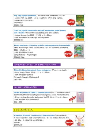 Prof. Chip explica informática / Ana Paula Silva, José Rainho. - 2.ª ed.
- Lisboa : FCA, cop. 2007. - 115 p. : il. ; 24 cm. - (Prof. Chip explica).
- ISBN 978-972-722-602-3
Informática
004 SIL PRO
Cria o teu jogo de computador : aprende a programar, passo a passo,
com o Scratch / Manuel Menezes de Sequeira, Nélio Codices.
- Lisboa : Manuscrito, 2016. - 275, [4] p. : il. ; 25 cm.
- ISBN 978-989-8818-58-4 Jogos de computador
004 SEQ CRI
Vamos programar : cria os teus próprios jogos e programas de computador
/ Max Wainewright ; trad. Susana Serrão. - 1.ª ed. - Amadora : Booksmile,
2016. - 135, [1] p. + il.
- ISBN 978-989-8831-36-1
Computadores -- Programação
004 WAI VAM
030 enciclopédias e dicionários
Dicionário básico ilustrado da língua portuguesa. - 5ª ed. rev. e atualiz.
- Porto : Porto Editora, 2016. - 511 p. : il. ; 22 cm.
- ISBN 978-972-0-01993-6
Português (língua) -- [Dicionários]
030 --- DIC
061 organizações
Escolas Associadas da UNESCO : manual prático / [org.] Comissão Nacional
da UNESCO, Ministério dos Negócios Estrangeiros ; coord. Fátima Cláudino.
- 3.ª ed. - Lisboa : Comissão Nacional da UNECO, 2016. - 35 p. : il. ; 21 cm.
- ISBN 978-989-20-5170-3 Unesco
061 --- ESC
1 Filosofia
A aventura de pensar : um livro para crianças curiosas / Carme Martín ;
il. VÍctor Escandell ; trad. Catarina Florindo. - 1.ª ed. - Lisboa : Edicare, 2015.
- 96, [2] p. : il. - ISBN 978-989-679-324-1
Filosofia
1 MAR AVE
 