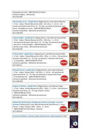 fortunately, the milk. - ISBN 978-972-23-5763-0
Literatura inglesa -- [Romances]
82-3 GAI POR
Aprisionados na lua : capitão Nemo / Miguel García ; trad. Catarina Mourão.
- 1ª ed. - Lisboa : Planeta Manuscrito, 2016. - 227, [7] p. : il. ; 22 cm. - (As
aventuras do jovem Jules Verne ; 5). - Tít. orig.: Las aventuras del joven Jules
Verne - Atrapados en la luna. - ISBN 978-989-657-855-8
Literatura espanhola -- [Romances de aventuras]
82-3 GAR APR
O farol maldito : capitão Nemo / Miguel Garcia ; trad. Maria da Graça Pinhão.
- 1ª ed. - Lisboa : Planeta Manuscrito, 2015. - 190, [1] p. : il. ; 22 cm.
- (As aventuras do jovem Jules Verne ; 2). - Tít. orig.: Las aventuras del joven
Jules Verne - El farol maldito. - ISBN 978-989-657-712-4
Literatura espa nhola -- [Romances de aventuras]
82-3 GAR FAR
A ilha perdida : capitão Nemo / Miguel García ; trad. Maria da Graça Pinhão.
- 2.ª ed. - Lisboa : Planeta Manuscrito, 2016. - 254 p. : il. ; 22 cm. - (As aventuras
do jovem Jules Verne ; 1). - Tít. orig.: Las aventura s del joven Jules Verne
- La isla perdida. - ISBN 978-989-657-679-0
Literatura espanhola -- [Romances de aventuras]
82-3 GAR ILH
No fundo do mar : capitão Nemo / Miguel García ; trad. Catarina Mourão.
- 1ª ed. - Lisboa : Planeta, 2016. - 218, [8] p. : il. ; 22 cm. - (As aventuras do
jovem Jules Verne ; 4). - Tít. orig.: Las aventuras d el joven Jules Verne
- En el fondo del mar. - ISBN 978-989-657-814-5
Literatura espanhola -- [Romances de aventuras]
82-3 GAR NOF
Viagem ao abismo : capitão Nemo / Miguel Garcia ; trad. Mariana Tiago.
- 1.ª ed. - Lisboa : Planeta Manuscrito, 2016. - 230 p. : il. ; 22 cm. - (As aventuras
do jovem Jules Verne ; 3). - Tít. orig.: Viaje al a bismo.
- ISBN 978-989-657-770-4
Literatura espanhola -- [Romances de aventuras]
82-3 GAR VIA
História do ratinho Jorge e do Papa que se tornou seu amigo : um conto
de Natal / Stefano Gorla ; trad. Maria do Rosário de Castro Pernas ; il. Ivano
Ceriani. - Lisboa : Paulinas, 2016. - [56] p. : il. ; 19 cm.
- ISBN 978-989-673-544-9 Natal -- [Contos]
82-3 GOR HIS
À procura de Alaska : primeiro amigo, primeiro amor, últimas palavras / John
 